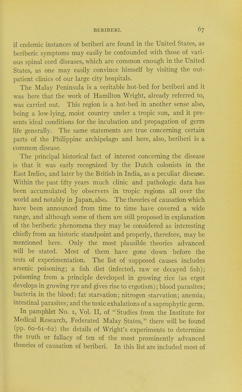 if endemic instances of beriberi are found in the United States, as beriberic symptoms may easily be confounded with those of vari- ous spinal cord diseases, which are common enough in the United States, as one may easily convince himself by visiting the out- patient clinics of our large city hospitals. The Malay Peninsula is a veritable hot-bed for beriberi and it was here that the work of Hamilton Wright, already referred to, was carried out. This region is a hot-bed in another sense also, being a low-lying, moist country under a tropic sun, and it pre- sents ideal conditions for the incubation and propagation of germ life generally. The same statements are true concerning certain parts of the Philippine archipelago and here, also, beriberi is a common disease. The principal historical fact of interest concerning the disease is that it was early recognized by the Dutch colonists in the East Indies, and later by the British in India, as a peculiar disease. Within the past fifty years much clinic and pathologic data has been accumulated by observers in tropic regions all over the world and notably in Japan, also. The theories of causation which have been announced from time to time have covered a wide range, and although some of them are still proposed in explanation of the beriberic phenomena they may be considered as interesting chiefly from an historic standpoint and properly, therefore, may be mentioned here. Only the most plausible theories advanced will be stated. Most of them have gone down before the tests of experimentation. The list of supposed causes includes arsenic poisoning; a fish diet (infected, raw or decayed fish); poisoning from a principle developed in growing rice (as ergot develops in growing rye and gives rise to ergotism); blood parasites; bacteria in the blood; fat starvation; nitrogen starvation; anemia; intestinal parasites; and the toxic exhalations of a saprophytic germ. In pamphlet No. 1, Vol. II, of Studies from the Institute for Medical Research, Federated Malay States, there will be found (pp. 60-61-62) the details of Wright's experiments to determine the truth or fallacy of ten of the most prominently advanced theories of causation of beriberi. In this list are included most of