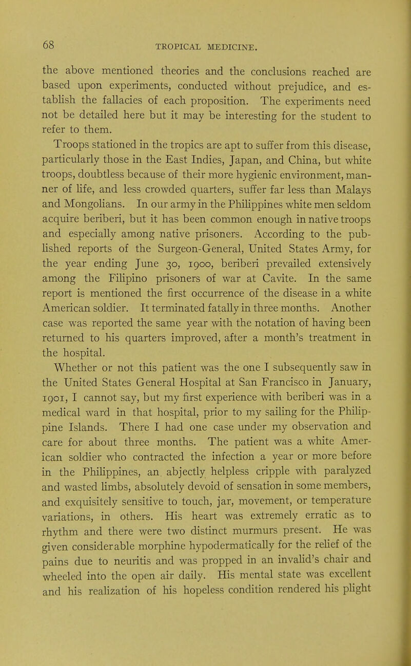 the above mentioned theories and the conclusions reached are based upon experiments, conducted without prejudice, and es- tablish the fallacies of each proposition. The experiments need not be detailed here but it may be interesting for the student to refer to them. Troops stationed in the tropics are apt to suffer from this disease, particularly those in the East Indies, Japan, and China, but white troops, doubtless because of their more hygienic environment, man- ner of life, and less crowded quarters, suffer far less than Malays and Mongolians. In our army in the Philippines white men seldom acquire beriberi, but it has been common enough in native troops and especially among native prisoners. According to the pub- lished reports of the Surgeon-General, United States Army, for the year ending June 30, 1900, beriberi prevailed extensively among the Filipino prisoners of war at Cavite. In the same report is mentioned the first occurrence of the disease in a white American soldier. It terminated fatally in three months. Another case was reported the same year with the notation of having beeD returned to his quarters improved, after a month's treatment in the hospital. Whether or not this patient was the one I subsequently saw in the United States General Hospital at San Francisco in January, 1901, I cannot say, but my first experience with beriberi was in a medical ward in that hospital, prior to my sailing for the Philip- pine Islands. There I had one case under my observation and care for about three months. The patient was a white Amer- ican soldier who contracted the infection a year or more before in the Philippines, an abjectly helpless cripple with paralyzed and wasted limbs, absolutely devoid of sensation in some members, and exquisitely sensitive to touch, jar, movement, or temperature variations, in others. His heart was extremely erratic as to rhythm and there were two distinct murmurs present. He was given considerable morphine hypodermatically for the relief of the pains due to neuritis and was propped in an invalid's chair and wheeled into the open air daily. His mental state was excellent and his realization of his hopeless condition rendered his plight