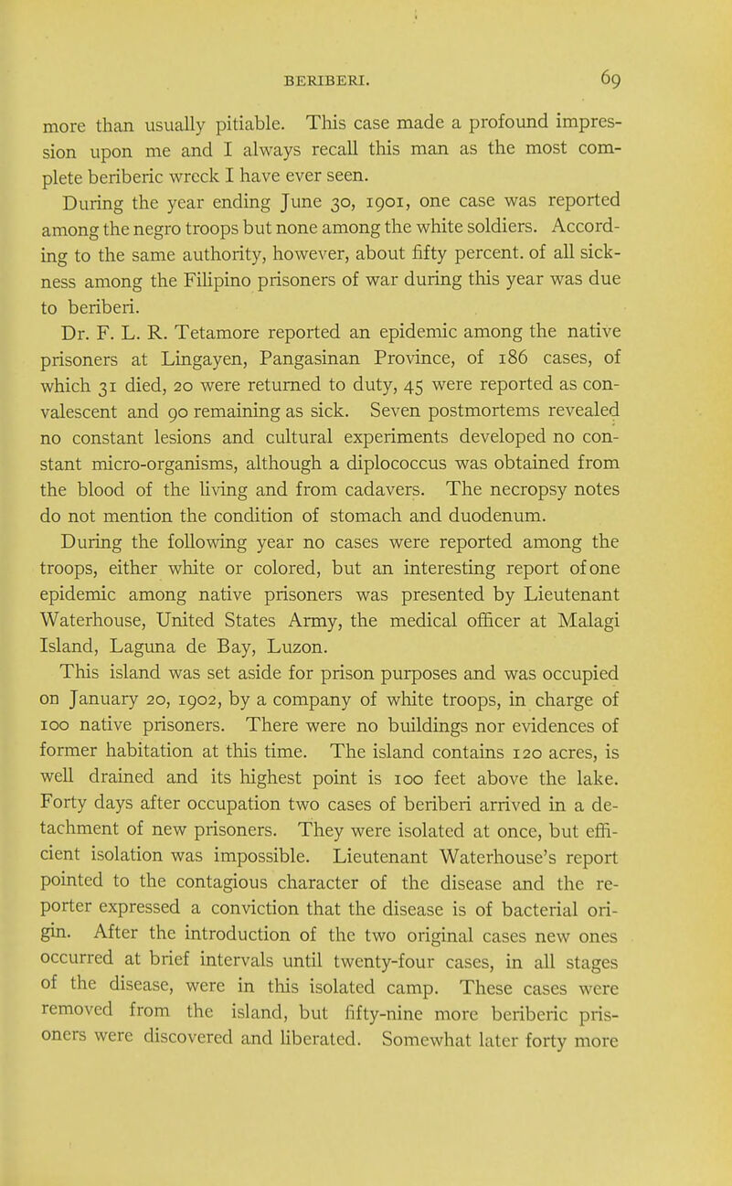 more than usually pitiable. This case made a profound impres- sion upon me and I always recall this man as the most com- plete beriberic wreck I have ever seen. During the year ending June 30, 1901, one case was reported among the negro troops but none among the white soldiers. Accord- ing to the same authority, however, about fifty percent, of all sick- ness among the Filipino prisoners of war during this year was due to beriberi. Dr. F. L. R. Tetamore reported an epidemic among the native prisoners at Lingayen, Pangasinan Province, of 186 cases, of which 31 died, 20 were returned to duty, 45 were reported as con- valescent and 90 remaining as sick. Seven postmortems revealed no constant lesions and cultural experiments developed no con- stant micro-organisms, although a diplococcus was obtained from the blood of the living and from cadavers. The necropsy notes do not mention the condition of stomach and duodenum. During the following year no cases were reported among the troops, either white or colored, but an interesting report of one epidemic among native prisoners was presented by Lieutenant Waterhouse, United States Army, the medical officer at Malagi Island, Laguna de Bay, Luzon. This island was set aside for prison purposes and was occupied on January 20, 1902, by a company of white troops, in charge of 100 native prisoners. There were no buildings nor evidences of former habitation at this time. The island contains 120 acres, is well drained and its highest point is 100 feet above the lake. Forty days after occupation two cases of beriberi arrived in a de- tachment of new prisoners. They were isolated at once, but effi- cient isolation was impossible. Lieutenant Waterhouse's report pointed to the contagious character of the disease and the re- porter expressed a conviction that the disease is of bacterial ori- gin. After the introduction of the two original cases new ones occurred at brief intervals until twenty-four cases, in all stages of the disease, were in this isolated camp. These cases were removed from the island, but fifty-nine more beriberic pris- oners were discovered and liberated. Somewhat later forty more