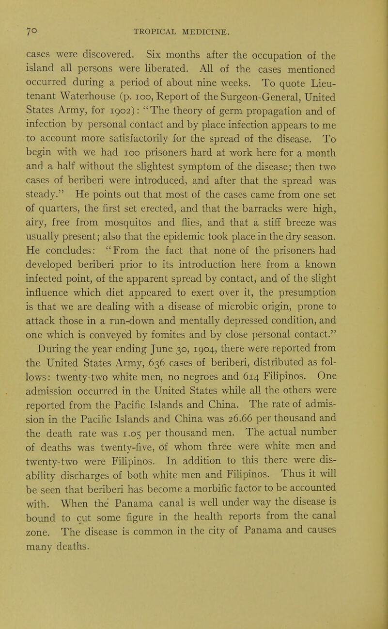 cases were discovered. Six months after the occupation of the island all persons were liberated. All of the cases mentioned occurred during a period of about nine weeks. To quote Lieu- tenant Waterhouse (p. 100, Report of the Surgeon-General, United States Army, for 1902): The theory of germ propagation and of infection by personal contact and by place infection appears to me to account more satisfactorily for the spread of the disease. To begin with we had 100 prisoners hard at work here for a month and a half without the slightest symptom of the disease; then two cases of beriberi were introduced, and after that the spread was steady. He points out that most of the cases came from one set of quarters, the first set erected, and that the barracks were high, airy, free from mosquitos and flies, and that a stiff breeze was usually present; also that the epidemic took place in the dry season. He concludes: From the fact that none of the prisoners had developed beriberi prior to its introduction here from a known infected point, of the apparent spread by contact, and of the slight influence which diet appeared to exert over it, the presumption is that we are dealing with a disease of microbic origin, prone to attack those in a run-down and mentally depressed condition, and one which is conveyed by fomites and by close personal contact. During the year ending June 30, 1904, there were reported from the United States Army, 636 cases of beriberi, distributed as fol- lows: twenty-two white men, no negroes and 614 Filipinos. One admission occurred in the United States while all the others were reported from the Pacific Islands and China. The rate of admis- sion in the Pacific Islands and China was 26.66 per thousand and the death rate was 1.05 per thousand men. The actual number of deaths was twenty-five, of whom three were white men and twenty-two were Filipinos. In addition to this there were dis- ability discharges of both white men and Filipinos. Thus it will be seen that beriberi has become a morbific factor to be accounted with. When the Panama canal is well under way the disease is bound to cut some figure in the health reports from the canal zone. The disease is common in the city of Panama and causes many deaths.