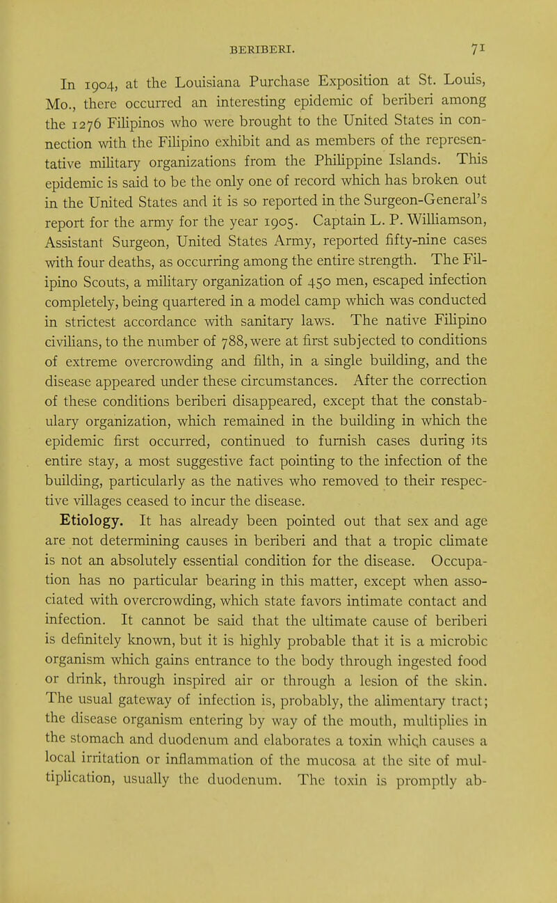 In 1904, at the Louisiana Purchase Exposition at St. Louis, Mo., there occurred an interesting epidemic of beriberi among the 1276 Filipinos who were brought to the United States in con- nection with the Filipino exhibit and as members of the represen- tative military organizations from the Philippine Islands. This epidemic is said to be the only one of record which has broken out in the United States and it is so reported in the Surgeon-General's report for the army for the year 1905. Captain L. P. Williamson, Assistant Surgeon, United States Army, reported fifty-nine cases with four deaths, as occurring among the entire strength. The Fil- ipino Scouts, a military organization of 450 men, escaped infection completely, being quartered in a model camp which was conducted in strictest accordance with sanitary laws. The native Filipino civilians, to the number of 788, were at first subjected to conditions of extreme overcrowding and filth, in a single building, and the disease appeared under these circumstances. After the correction of these conditions beriberi disappeared, except that the constab- ulary organization, which remained in the building in which the epidemic first occurred, continued to furnish cases during its entire stay, a most suggestive fact pointing to the infection of the building, particularly as the natives who removed to their respec- tive villages ceased to incur the disease. Etiology. It has already been pointed out that sex and age are not determining causes in beriberi and that a tropic climate is not an absolutely essential condition for the disease. Occupa- tion has no particular bearing in this matter, except when asso- ciated with overcrowding, which state favors intimate contact and infection. It cannot be said that the ultimate cause of beriberi is definitely known, but it is highly probable that it is a microbic organism which gains entrance to the body through ingested food or drink, through inspired air or through a lesion of the skin. The usual gateway of infection is, probably, the alimentary tract; the disease organism entering by way of the mouth, multiplies in the stomach and duodenum and elaborates a toxin which causes a local irritation or inflammation of the mucosa at the site of mul- tiplication, usually the duodenum. The toxin is promptly ab-