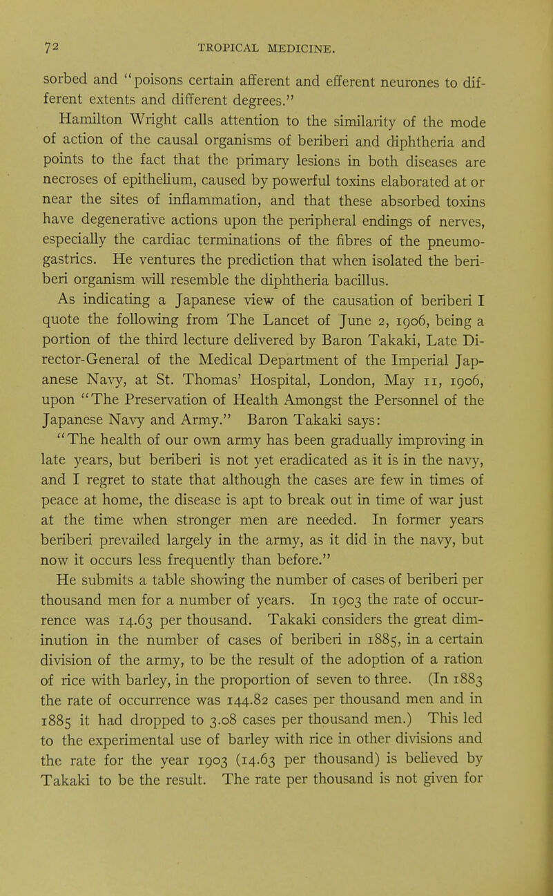 sorbed and poisons certain afferent and efferent neurones to dif- ferent extents and different degrees. Hamilton Wright calls attention to the similarity of the mode of action of the causal organisms of beriberi and diphtheria and points to the fact that the primary lesions in both diseases are necroses of epithelium, caused by powerful toxins elaborated at or near the sites of inflammation, and that these absorbed toxins have degenerative actions upon the peripheral endings of nerves, especially the cardiac terminations of the fibres of the pneumo- gastrics. He ventures the prediction that when isolated the beri- beri organism will resemble the diphtheria bacillus. As indicating a Japanese view of the causation of beriberi I quote the following from The Lancet of June 2, 1906, being a portion of the third lecture delivered by Baron Takaki, Late Di- rector-General of the Medical Department of the Imperial Jap- anese Navy, at St. Thomas' Hospital, London, May 11, 1906, upon The Preservation of Health Amongst the Personnel of the Japanese Navy and Army. Baron Takaki says: The health of our own army has been gradually improving in late years, but beriberi is not yet eradicated as it is in the navy, and I regret to state that although the cases are few in times of peace at home, the disease is apt to break out in time of war just at the time when stronger men are needed. In former years beriberi prevailed largely in the army, as it did in the navy, but now it occurs less frequently than before. He submits a table showing the number of cases of beriberi per thousand men for a number of years. In 1903 the rate of occur- rence was 14.63 per thousand. Takaki considers the great dim- inution in the number of cases of beriberi in 1885, in a certain division of the army, to be the result of the adoption of a ration of rice with barley, in the proportion of seven to three. (In 1883 the rate of occurrence was 144.82 cases per thousand men and in 1885 it had dropped to 3.08 cases per thousand men.) This led to the experimental use of barley with rice in other divisions and the rate for the year 1903 (14.63 per thousand) is believed by Takaki to be the result. The rate per thousand is not given for