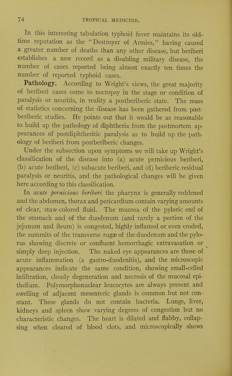 In this interesting tabulation typhoid fever maintains its old- time reputation as the Destroyer of Armies, having caused a greater number of deaths than any other disease, but beriberi establishes a new record as a disabling military disease, the number of cases reported being almost exactly ten times the number of reported typhoid cases. Pathology. According to Wright's views, the great majority of beriberi cases come to necropsy in the stage or condition of paralysis or neuritis, in reality a postberiberic state. The mass of statistics concerning the disease has been gathered from post- beriberic studies. He points out that it would be as reasonable to build up the pathology of diphtheria from the postmortem ap- pearances of postdiphtheritic paralysis as to build up the path- ology of beriberi from postberiberic changes. Under the subsection upon symptoms we will take up Wright's classification of the disease into (a) acute pernicious beriberi, (b) acute beriberi, (c) subacute beriberi, and (d) beriberic residual paralysis or neuritis, and the pathological changes will be given here according to this classification. In acute pernicious beriberi the pharynx is generally reddened and the abdomen, thorax and pericardium contain varying amounts of clear, staw-colored fluid. The mucosa of the pyloric end of the stomach and of the duodenum (and rarely a portion of the jejunum and ileum) is congested, highly inflamed or even eroded, the summits of the transverse rugae of the duodenum and the pylo- rus showing discrete or confluent hemorrhagic extravasation or simply deep injection. The naked eye appearances are those of acute inflammation (a gastro-duodenitis), and the microscopic appearances indicate the same condition, showing small-celled infiltration, cloudy degeneration and necrosis of the mucosal epi- thelium. Polymorphonuclear leucocytes are always present and swelling of adjacent mesenteric glands is common but not con- stant. These glands do not contain bacteria. Lungs, liver, kidneys and spleen show varying degrees of congestion but no characteristic changes. The heart is dilated and flabby, collap- sing when cleared of blood clots, and microscopically shows