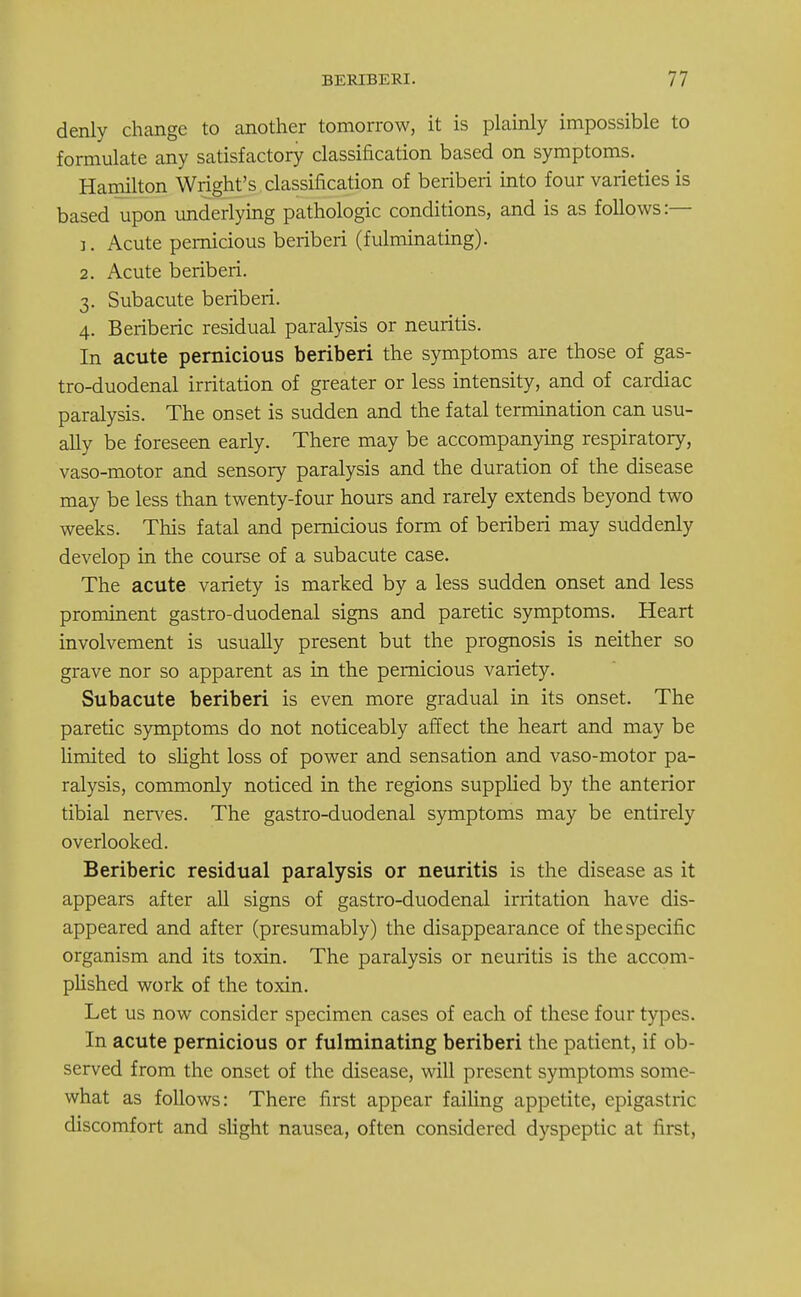 denly change to another tomorrow, it is plainly impossible to formulate any satisfactory classification based on symptoms. Hamilton Wright's classification of beriberi into four varieties is based upon underlying pathologic conditions, and is as follows:— 1. Acute pernicious beriberi (fulminating). 2. Acute beriberi. 3. Subacute beriberi. 4. Beriberic residual paralysis or neuritis. In acute pernicious beriberi the symptoms are those of gas- tro-duodenal irritation of greater or less intensity, and of cardiac paralysis. The onset is sudden and the fatal termination can usu- ally be foreseen early. There may be accompanying respiratory, vaso-motor and sensory paralysis and the duration of the disease may be less than twenty-four hours and rarely extends beyond two weeks. This fatal and pernicious form of beriberi may suddenly develop in the course of a subacute case. The acute variety is marked by a less sudden onset and less prominent gastro-duodenal signs and paretic symptoms. Heart involvement is usually present but the prognosis is neither so grave nor so apparent as in the pernicious variety. Subacute beriberi is even more gradual in its onset. The paretic symptoms do not noticeably affect the heart and may be limited to slight loss of power and sensation and vaso-motor pa- ralysis, commonly noticed in the regions supplied by the anterior tibial nerves. The gastro-duodenal symptoms may be entirely overlooked. Beriberic residual paralysis or neuritis is the disease as it appears after all signs of gastro-duodenal irritation have dis- appeared and after (presumably) the disappearance of the specific organism and its toxin. The paralysis or neuritis is the accom- plished work of the toxin. Let us now consider specimen cases of each of these four types. In acute pernicious or fulminating beriberi the patient, if ob- served from the onset of the disease, will present symptoms some- what as follows: There first appear failing appetite, epigastric discomfort and slight nausea, often considered dyspeptic at first,