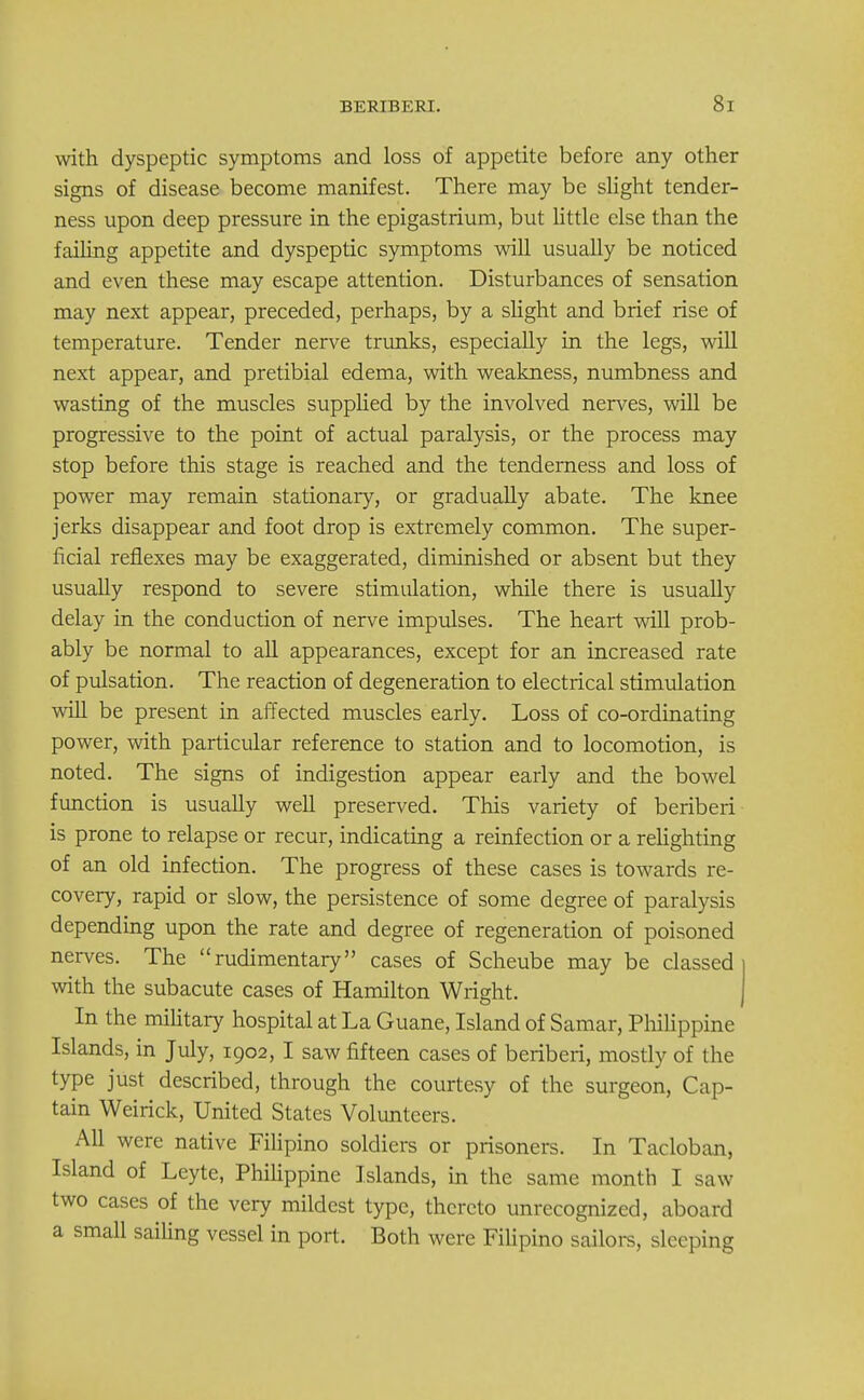 with dyspeptic symptoms and loss of appetite before any other signs of disease become manifest. There may be slight tender- ness upon deep pressure in the epigastrium, but little else than the failing appetite and dyspeptic symptoms will usually be noticed and even these may escape attention. Disturbances of sensation may next appear, preceded, perhaps, by a slight and brief rise of temperature. Tender nerve trunks, especially in the legs, will next appear, and pretibial edema, with weakness, numbness and wasting of the muscles supplied by the involved nerves, will be progressive to the point of actual paralysis, or the process may stop before this stage is reached and the tenderness and loss of power may remain stationary, or gradually abate. The knee jerks disappear and foot drop is extremely common. The super- ficial reflexes may be exaggerated, diminished or absent but they usually respond to severe stimulation, while there is usually delay in the conduction of nerve impulses. The heart will prob- ably be normal to all appearances, except for an increased rate of pulsation. The reaction of degeneration to electrical stimulation will be present in affected muscles early. Loss of co-ordinating power, with particular reference to station and to locomotion, is noted. The signs of indigestion appear early and the bowel function is usually well preserved. This variety of beriberi is prone to relapse or recur, indicating a reinfection or a relighting of an old infection. The progress of these cases is towards re- covery, rapid or slow, the persistence of some degree of paralysis depending upon the rate and degree of regeneration of poisoned nerves. The rudimentary cases of Scheube may be classed with the subacute cases of Hamilton Wright. In the military hospital at La Guane, Island of Samar, Philippine Islands, in July, 1902, I saw fifteen cases of beriberi, mostly of the type just described, through the courtesy of the surgeon, Cap- tain Weirick, United States Volunteers. All were native Filipino soldiers or prisoners. In Tacloban, Island of Leyte, Philippine Islands, in the same month I saw two cases of the very mildest type, thereto unrecognized, aboard a small sailing vessel in port. Both were Filipino sailors, sleeping