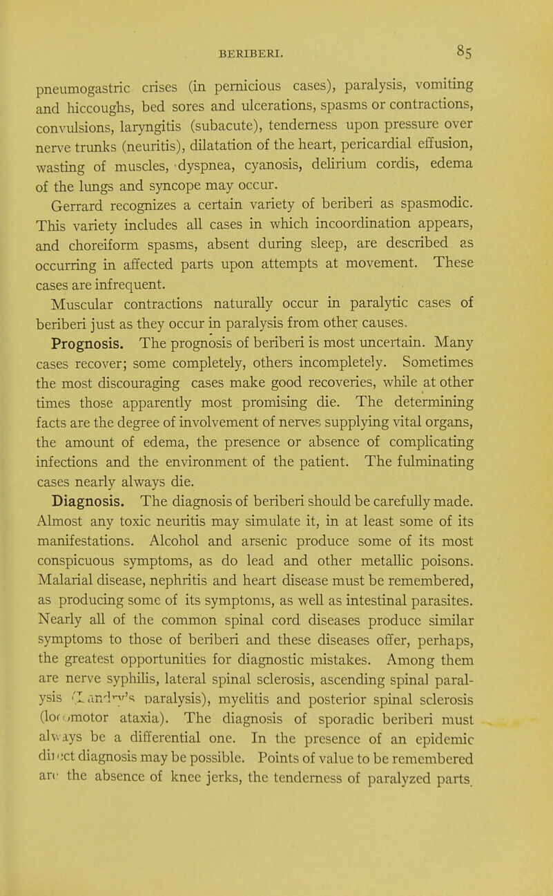 pneumogastric crises (in pernicious cases), paralysis, vomiting and hiccoughs, bed sores and ulcerations, spasms or contractions, convulsions, laryngitis (subacute), tenderness upon pressure over nerve trunks (neuritis), dilatation of the heart, pericardial effusion, wasting of muscles, 'dyspnea, cyanosis, delirium cordis, edema of the lungs and syncope may occur. Gerrard recognizes a certain variety of beriberi as spasmodic. This variety includes all cases in which incoordination appears, and choreiform spasms, absent during sleep, are described as occurring in affected parts upon attempts at movement. These cases are infrequent. Muscular contractions naturally occur in paralytic cases of beriberi just as they occur in paralysis from other causes. Prognosis. The prognosis of beriberi is most uncertain. Many cases recover; some completely, others incompletely. Sometimes the most discouraging cases make good recoveries, while at other times those apparently most promising die. The determining facts are the degree of involvement of nerves supplying vital organs, the amount of edema, the presence or absence of complicating infections and the environment of the patient. The fulminating cases nearly always die. Diagnosis. The diagnosis of beriberi should be carefully made. Almost any toxic neuritis may simulate it, in at least some of its manifestations. Alcohol and arsenic produce some of its most conspicuous symptoms, as do lead and other metallic poisons. Malarial disease, nephritis and heart disease must be remembered, as producing some of its symptoms, as well as intestinal parasites. Nearly all of the common spinal cord diseases produce similar symptoms to those of beriberi and these diseases offer, perhaps, the greatest opportunities for diagnostic mistakes. Among them are nerve syphilis, lateral spinal sclerosis, ascending spinal paral- ysis (landry's paralysis), myelitis and posterior spinal sclerosis (lor </motor ataxia). The diagnosis of sporadic beriberi must always be a differential one. In the presence of an epidemic dii tict diagnosis may be possible. Points of value to be remembered arc the absence of knee jerks, the tenderness of paralyzed parts.