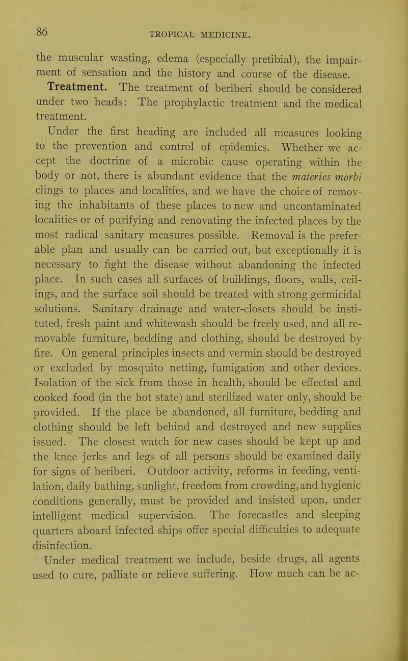 the muscular wasting, edema (especially pretibial), the impair- ment of sensation and the history and course of the disease. Treatment. The treatment of beriberi should be considered under two heads: The prophylactic treatment and the medical treatment. Under the first heading are included all measures looking to the prevention and control of epidemics. Whether we ac- cept the doctrine of a microbic cause operating within the body or not, there is abundant evidence that the materies morbi clings to places and localities, and we have the choice of remov- ing the inhabitants of these places to new and uncontaminated localities or of purifying and renovating the infected places by the most radical sanitary measures possible. Removal is the prefer- able plan and usually can be carried out, but exceptionally it is necessary to fight the disease without abandoning the infected place. In such cases all surfaces of buildings, floors, walls, ceil- ings, and the surface soil should be treated with strong germicidal solutions. Sanitary drainage and water-closets should be insti- tuted, fresh paint and whitewash should be freely used, and all re- movable furniture, bedding and clothing, should be destroyed by fire. On general principles insects and vermin should be destroyed or excluded by mosquito netting, fumigation and other devices. Isolation of the sick from those in health, should be effected and cooked food (in the hot state) and sterilized water only, should be provided. If the place be abandoned, all furniture, bedding and clothing should be left behind and destroyed and new supplies issued. The closest watch for new cases should be kept up and the knee jerks and legs of all persons should be examined daily for signs of beriberi. Outdoor activity, reforms in feeding, venti- lation, daily bathing, sunlight, freedom from crowding, and hygienic conditions generally, must be provided and insisted upon, under intelligent medical supervision. The forecastles and sleeping quarters aboard infected ships offer special difficulties to adequate disinfection. Under medical treatment we include, beside drugs, all agents used to cure, palliate or relieve suffering. How much can be ac-