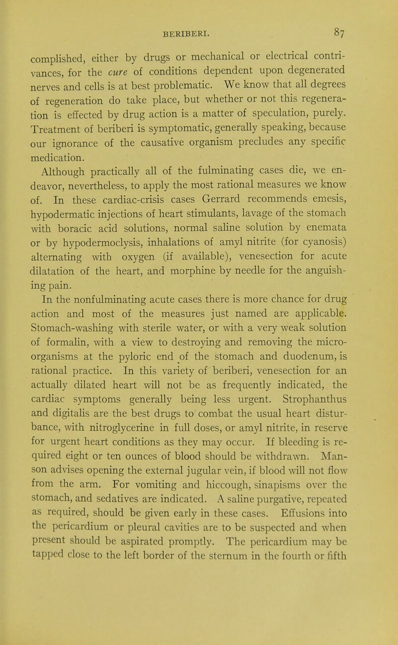 complished, cither by drugs or mechanical or electrical contri- vances, for the cure of conditions dependent upon degenerated nerves and cells is at best problematic. We know that all degrees of regeneration do take place, but whether or not this regenera- tion is effected by drug action is a matter of speculation, purely. Treatment of beriberi is symptomatic, generally speaking, because our ignorance of the causative organism precludes any specific medication. Although practically all of the fulminating cases die, we en- deavor, nevertheless, to apply the most rational measures we know of. In these cardiac-crisis cases Gerrard recommends emesis, hypodermatic injections of heart stimulants, lavage of the stomach with boracic acid solutions, normal saline solution by enemata or by hypodermoclysis, inhalations of amyl nitrite (for cyanosis) alternating with oxygen (if available), venesection for acute dilatation of the heart, and morphine by needle for the anguish- ing pain. In the nonfulminating acute cases there is more chance for drug action and most of the measures just named are applicable. Stomach-washing with sterile water, or with a very weak solution of formalin, with a view to destroying and removing the micro- organisms at the pyloric end of the stomach and duodenum, is rational practice. In this variety of beriberi, venesection for an actually dilated heart will not be as frequently indicated, the cardiac symptoms generally being less urgent. Strophanthus and digitalis are the best drugs to combat the usual heart distur- bance, with nitroglycerine in full doses, or amyl nitrite, in reserve for urgent heart conditions as they may occur. If bleeding is re- quired eight or ten ounces of blood should be withdrawn. Man- son advises opening the external jugular vein, if blood will not flow from the arm. For vomiting and hiccough, sinapisms over the stomach, and sedatives are indicated. A saline purgative, repeated as required, should be given early in these cases. Effusions into the pericardium or pleural cavities are to be suspected and when present should be aspirated promptly. The pericardium may be tapped close to the left border of the sternum in the fourth or fifth