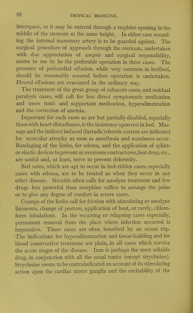 interspace, or it may be entered through a trephine opening in the middle of the sternum at the same height. In either case wound- ing the internal mammary artery is to be guarded against. The surgical procedure of approach through the sternum, undertaken with due appreciation of asepsis and surgical responsibility, seems to me to be the preferable operation in these cases. The presence of pericardial effusion, while very common in beriberi, should be reasonably assured before operation is undertaken. Pleural effusions are evacuated in the ordinary way. The treatment of the great group of subacute cases, and residual paralysis cases, will call for less direct symptomatic medication and more tonic and supportant medication, hyperalimentation and the correction of anemia. Important for such cases as are but partially disabled, especially those with heart disturbance, is the insistence upon rest in bed. Mas- sage and the indirect induced (f arradic) electric current are indicated for muscular atrophy as soon as anesthesia and numbness occur. Bandaging of the limbs, for edema, and the application of splints or elastic devices to prevent or overcome contractures, foot drop, etc., are useful and, at least, serve to prevent deformity. Bed sores, which are apt to occur in bed-ridden cases, especially cases with edema, are to be treated as when they occur in any other disease. Neuritis often calls for anodyne treatment and few drugs less powerful than morphine suffice to assuage the pains or to give any degree of comfort in severe cases. Cramps of the limbs call for friction with stimulating or anodyne liniments, change of posture, application of heat, or rarely, chloro- form inhalations. In the recurring or relapsing cases especially, permanent removal from the place where infection occurred is imperative. These cases are often benefited by an ocean trip. The indications for hyperalimentation and tissue-building and for blood constructive treatment are plain, in all cases which survive the acute stages of the disease. Iron is perhaps the most reliable drug, in conjunction with all the usual tonics (except strychnine). Strychnine seems to be contraindicated on account of its stimulating action upon the cardiac motor ganglia and the excitability of the