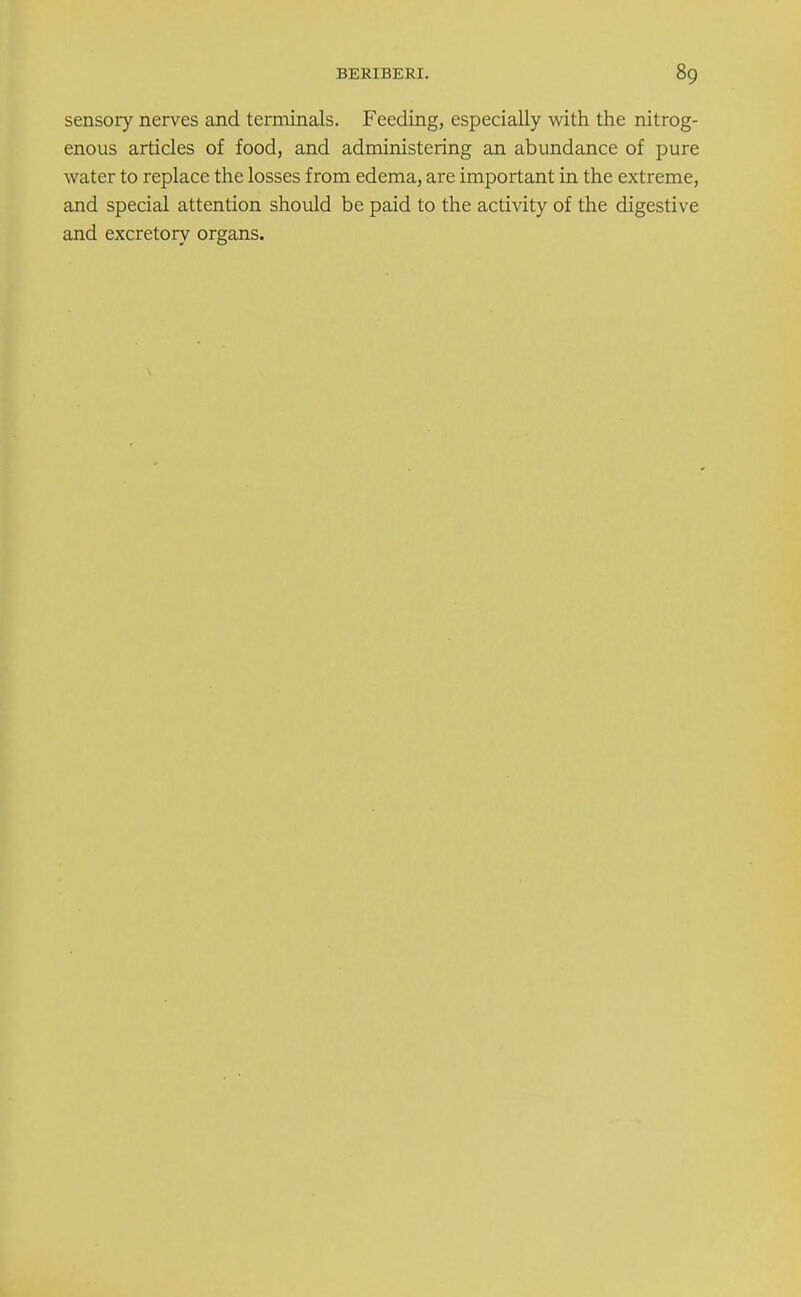 sensory nerves and terminals. Feeding, especially with the nitrog- enous articles of food, and administering an abundance of pure water to replace the losses from edema, are important in the extreme, and special attention should be paid to the activity of the digestive and excretory organs.