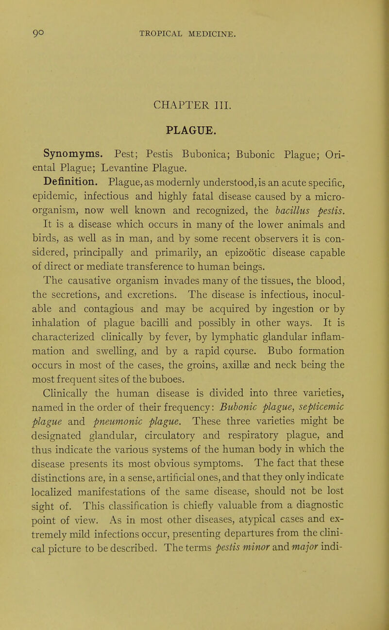 CHAPTER III. PLAGUE. Synomyms. Pest; Pestis Bubonica; Bubonic Plague; Ori- ental Plague; Levantine Plague. Definition. Plague, as modernly understood, is an acute specific, epidemic, infectious and highly fatal disease caused by a micro- organism, now well known and recognized, the bacillus pestis. It is a disease which occurs in many of the lower animals and birds, as well as in man, and by some recent observers it is con- sidered, principally and primarily, an epizootic disease capable of direct or mediate transference to human beings. The causative organism invades many of the tissues, the blood, the secretions, and excretions. The disease is infectious, inocul- able and contagious and may be acquired by ingestion or by inhalation of plague bacilli and possibly in other ways. It is characterized clinically by fever, by lymphatic glandular inflam- mation and swelling, and by a rapid course. Bubo formation occurs in most of the cases, the groins, axilla; and neck being the most frequent sites of the buboes. Clinically the human disease is divided into three varieties, named in the order of their frequency: Bubonic plague, septicemic plague and pneumonic plague. These three varieties might be designated glandular, circulatory and respiratory plague, and thus indicate the various systems of the human body in which the disease presents its most obvious symptoms. The fact that these distinctions are, in a sense, artificial ones, and that they only indicate localized manifestations of the same disease, should not be lost sight of. This classification is chiefly valuable from a diagnostic point of view. As in most other diseases, atypical cases and ex- tremely mild infections occur, presenting departures from the clini- cal picture to be described. The terms pestis minor and major indi-