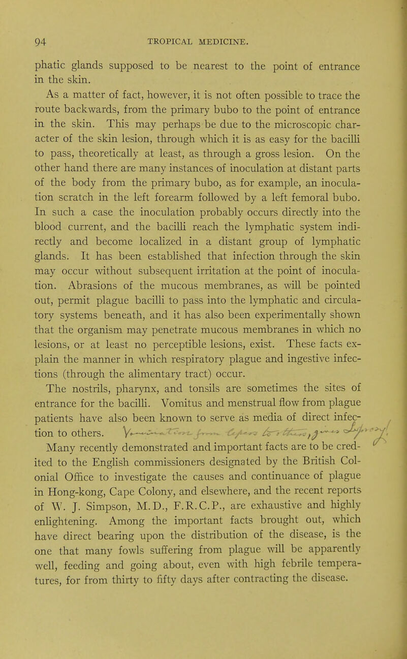 phatic glands supposed to be nearest to the point of entrance in the skin. As a matter of fact, however, it is not often possible to trace the route backwards, from the primary bubo to the point of entrance in the skin. This may perhaps be due to the microscopic char- acter of the skin lesion, through which it is as easy for the bacilli to pass, theoretically at least, as through a gross lesion. On the other hand there are many instances of inoculation at distant parts of the body from the primary bubo, as for example, an inocula- tion scratch in the left forearm followed by a left femoral bubo. In such a case the inoculation probably occurs directly into the blood current, and the bacilli reach the lymphatic system indi- rectly and become localized in a distant group of lymphatic glands. It has been established that infection through the skin may occur without subsequent irritation at the point of inocula- tion. Abrasions of the mucous membranes, as will be pointed out, permit plague bacilli to pass into the lymphatic and circula- tory systems beneath, and it has also been experimentally shown that the organism may penetrate mucous membranes in which no lesions, or at least no perceptible lesions, exist. These facts ex- plain the manner in which respiratory plague and ingestive infec- tions (through the alimentary tract) occur. The nostrils, pharynx, and tonsils are sometimes the sites of entrance for the bacilli. Vomitus and menstrual flow from plague patients have also been known to serve as media of direct infec- tion to others. ..«»«;^ Many recently demonstrated and important facts are to be cred- ited to the English commissioners designated by the British Col- onial Office to investigate the causes and continuance of plague in Hong-kong, Cape Colony, and elsewhere, and the recent reports of W. J. Simpson, M.D., F.R.C.P., are exhaustive and highly enlightening. Among the important facts brought out, which have direct bearing upon the distribution of the disease, is the one that many fowls suffering from plague will be apparently well, feeding and going about, even with high febrile tempera- tures, for from thirty to fifty days after contracting the disease.
