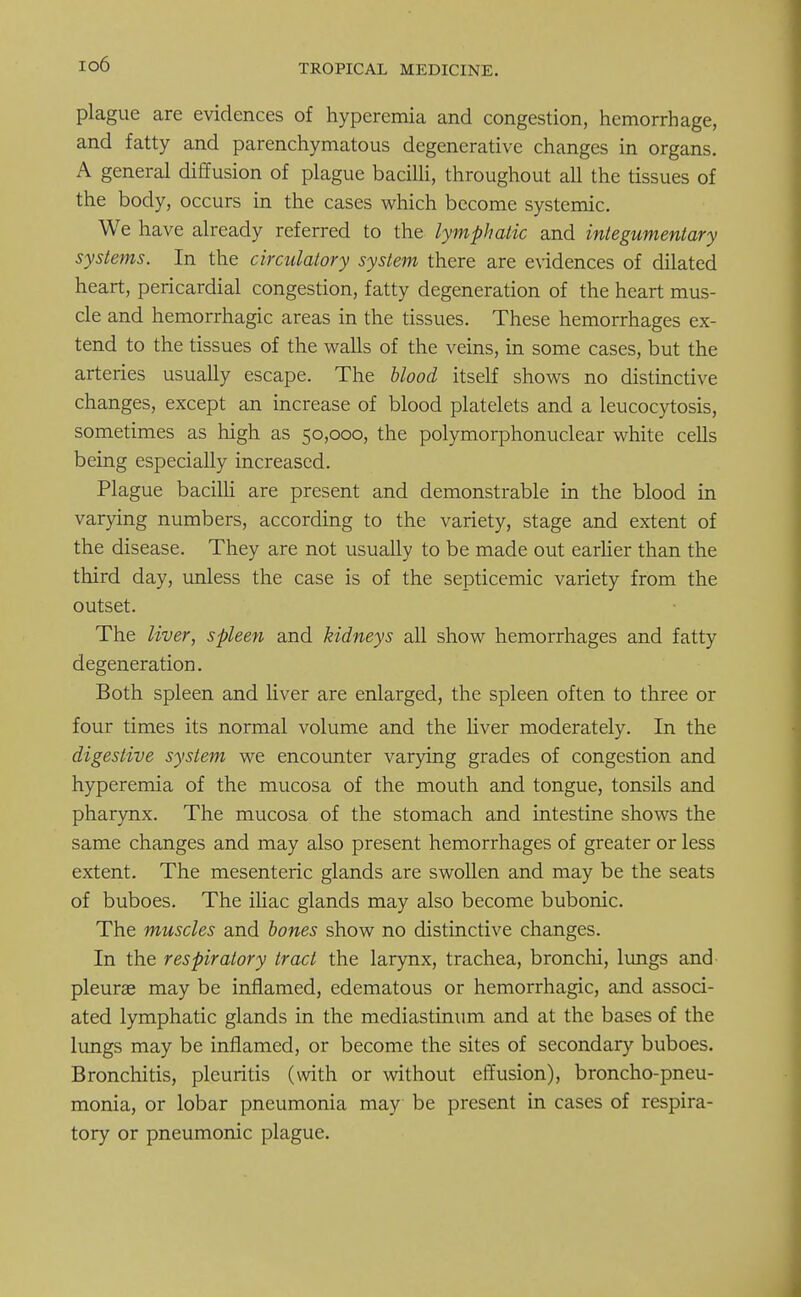 io6 plague are evidences of hyperemia and congestion, hemorrhage, and fatty and parenchymatous degenerative changes in organs. A general diffusion of plague bacilli, throughout all the tissues of the body, occurs in the cases which become systemic. We have already referred to the lymphatic and integumentary systems. In the circulatory system there are evidences of dilated heart, pericardial congestion, fatty degeneration of the heart mus- cle and hemorrhagic areas in the tissues. These hemorrhages ex- tend to the tissues of the walls of the veins, in some cases, but the arteries usually escape. The blood itself shows no distinctive changes, except an increase of blood platelets and a leucocytosis, sometimes as high as 50,000, the polymorphonuclear white cells being especially increased. Plague bacilli are present and demonstrable in the blood in varying numbers, according to the variety, stage and extent of the disease. They are not usually to be made out earlier than the third day, unless the case is of the septicemic variety from the outset. The liver, spleen and kidneys all show hemorrhages and fatty degeneration. Both spleen and liver are enlarged, the spleen often to three or four times its normal volume and the liver moderately. In the digestive system we encounter varying grades of congestion and hyperemia of the mucosa of the mouth and tongue, tonsils and pharynx. The mucosa of the stomach and intestine shows the same changes and may also present hemorrhages of greater or less extent. The mesenteric glands are swollen and may be the seats of buboes. The iliac glands may also become bubonic. The muscles and bones show no distinctive changes. In the respiratory trad the larynx, trachea, bronchi, lungs and pleura? may be inflamed, edematous or hemorrhagic, and associ- ated lymphatic glands in the mediastinum and at the bases of the lungs may be inflamed, or become the sites of secondary buboes. Bronchitis, pleuritis (with or without effusion), broncho-pneu- monia, or lobar pneumonia may be present in cases of respira- tory or pneumonic plague.