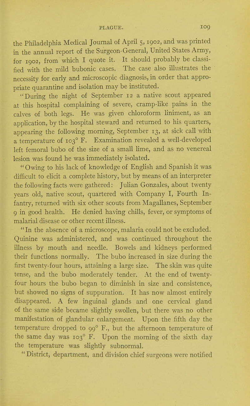 the Philadelphia Medical Journal of April 5,1902, and was printed in the annual report of the Surgeon-General, United States Army, for 1902, from which I quote it. It should probably be classi- fied with the mild bubonic cases. The case also illustrates the necessity for early and microscopic diagnosis, in order that appro- priate quarantine and isolation may be instituted. During the night of September 12 a native scout appeared at this hospital complaining of severe, cramp-like pains in the calves of both legs. He was given chloroform liniment, as an application, by the hospital steward and returned to his quarters, appearing the following morning, September 13, at sick call with a temperature of 1030 F. Examination revealed a well-developed left femoral bubo of the size of a small lime, and as no venereal lesion was found he was immediately isolated.  Owing to his lack of knowledge of English and Spanish it was difficult to elicit a complete history, but by means of an interpreter the following facts were gathered: Julian Gonzales, about twenty years old, native scout, quartered with Company I, Fourth In- fantry, returned with six other scouts from Magallanes, September 9 in good health. He denied having chills, fever, or symptoms of malarial disease or other recent illness. In the absence of a microscope, malaria could not be excluded. Quinine was administered, and was continued throughout the illness by mouth and needle. Bowels and kidneys performed their functions normally. The bubo increased in size during the first twenty-four hours, attaining a large size. The skin was quite tense, and the bubo moderately tender. At the end of twenty- four hours the bubo began to diminish in size and consistence, but showed no signs of suppuration. It has now almost entirely disappeared. A few inguinal glands and one cervical gland of the same side became slightly swollen, but there was no other manifestation of glandular enlargement. Upon the fifth day the temperature dropped to 990 F., but the afternoon temperature of the same day was 1030 F. Upon the morning of the sixth day the temperature was slightly subnormal. District, department, and division chief surgeons were notified