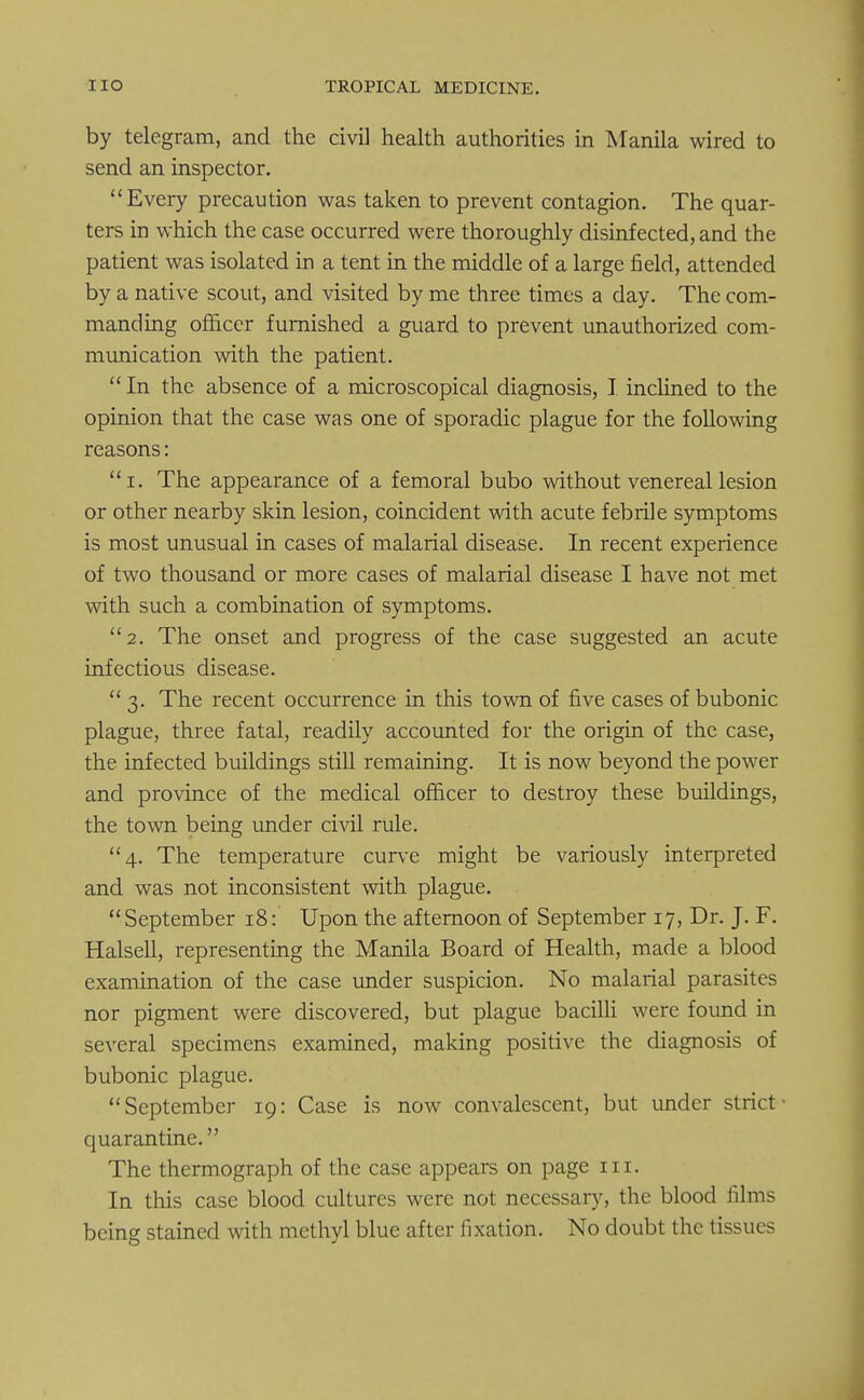 by telegram, and the civil health authorities in Manila wired to send an inspector. Every precaution was taken to prevent contagion. The quar- ters in which the case occurred were thoroughly disinfected, and the patient was isolated in a tent in the middle of a large field, attended by a native scout, and visited by me three times a day. The com- manding officer furnished a guard to prevent unauthorized com- munication with the patient.  In the absence of a microscopical diagnosis, I inclined to the opinion that the case was one of sporadic plague for the following reasons: i. The appearance of a femoral bubo without venereal lesion or other nearby skin lesion, coincident with acute febrile symptoms is most unusual in cases of malarial disease. In recent experience of two thousand or more cases of malarial disease I have not met with such a combination of symptoms. 2. The onset and progress of the case suggested an acute infectious disease. 3. The recent occurrence in this town of five cases of bubonic plague, three fatal, readily accounted for the origin of the case, the infected buildings still remaining. It is now beyond the power and province of the medical officer to destroy these buildings, the town being under civil rule. 4. The temperature curve might be variously interpreted and was not inconsistent with plague. September 18: Upon the afternoon of September 17, Dr. J. F. Halsell, representing the Manila Board of Health, made a blood examination of the case under suspicion. No malarial parasites nor pigment were discovered, but plague bacilli were found in several specimens examined, making positive the diagnosis of bubonic plague. September 19: Case is now convalescent, but under strict- quarantine. The thermograph of the case appears on page in. In this case blood cultures were not necessary, the blood films being stained with methyl blue after fixation. No doubt the tissues