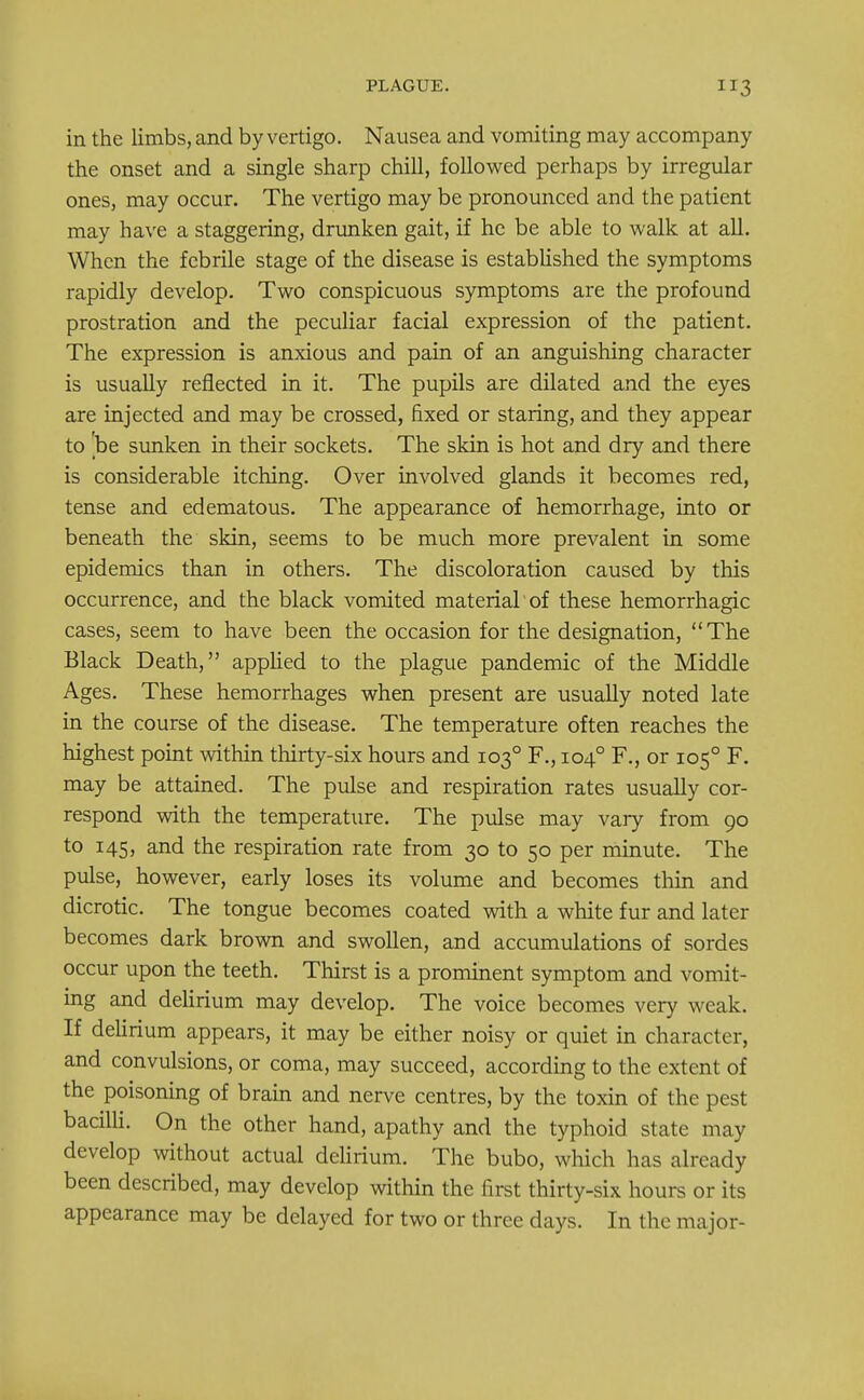 in the limbs, and by vertigo. Nausea and vomiting may accompany the onset and a single sharp chill, followed perhaps by irregular ones, may occur. The vertigo may be pronounced and the patient may have a staggering, drunken gait, if he be able to walk at all. When the febrile stage of the disease is established the symptoms rapidly develop. Two conspicuous symptoms are the profound prostration and the peculiar facial expression of the patient. The expression is anxious and pain of an anguishing character is usually reflected in it. The pupils are dilated and the eyes are injected and may be crossed, fixed or staring, and they appear to 'be sunken in their sockets. The skin is hot and dry and there is considerable itching. Over involved glands it becomes red, tense and edematous. The appearance of hemorrhage, into or beneath the skin, seems to be much more prevalent in some epidemics than in others. The discoloration caused by this occurrence, and the black vomited material of these hemorrhagic cases, seem to have been the occasion for the designation, The Black Death, applied to the plague pandemic of the Middle Ages. These hemorrhages when present are usually noted late in the course of the disease. The temperature often reaches the highest point within thirty-six hours and 1030 F., 1040 F., or 1050 F. may be attained. The pulse and respiration rates usually cor- respond with the temperature. The pulse may vary from 90 to 145, and the respiration rate from 30 to 50 per minute. The pulse, however, early loses its volume and becomes thin and dicrotic. The tongue becomes coated with a white fur and later becomes dark brown and swollen, and accumulations of sordes occur upon the teeth. Thirst is a prominent symptom and vomit- ing and delirium may develop. The voice becomes very weak. If delirium appears, it may be either noisy or quiet in character, and convulsions, or coma, may succeed, according to the extent of the poisoning of brain and nerve centres, by the toxin of the pest bacilli. On the other hand, apathy and the typhoid state may develop without actual delirium. The bubo, which has already been described, may develop within the first thirty-six hours or its appearance may be delayed for two or three days. In the major-