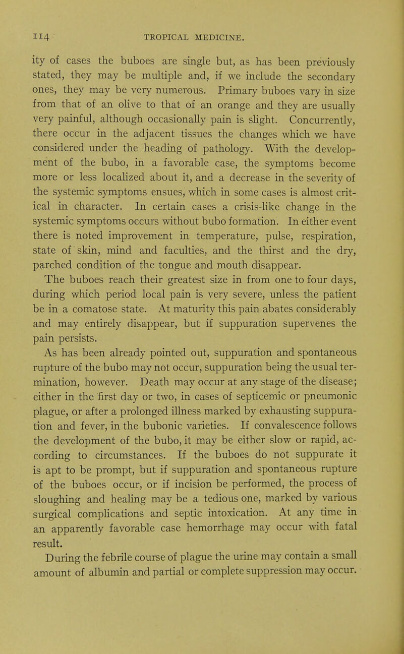 ity of cases the buboes are single but, as has been previously stated, they may be multiple and, if we include the secondary ones, they may be very numerous. Primary buboes vary in size from that of an olive to that of an orange and they are usually very painful, although occasionally pain is slight. Concurrently, there occur in the adjacent tissues the changes which we have considered under the heading of pathology. With the develop- ment of the bubo, in a favorable case, the symptoms become more or less localized about it, and a decrease in the severity of the systemic symptoms ensues, which in some cases is almost crit- ical in character. In certain cases a crisis-like change in the systemic symptoms occurs without bubo formation. In either event there is noted improvement in temperature, pulse, respiration, state of skin, mind and faculties, and the thirst and the dry, parched condition of the tongue and mouth disappear. The buboes reach their greatest size in from one to four days, during which period local pain is very severe, unless the patient be in a comatose state. At maturity this pain abates considerably and may entirely disappear, but if suppuration supervenes the pain persists. As has been already pointed out, suppuration and spontaneous rupture of the bubo may not occur, suppuration being the usual ter- mination, however. Death may occur at any stage of the disease; either in the first day or two, in cases of septicemic or pneumonic plague, or after a prolonged illness marked by exhausting suppura- tion and fever, in the bubonic varieties. If convalescence follows the development of the bubo, it may be either slow or rapid, ac- cording to circumstances. If the buboes do not suppurate it is apt to be prompt, but if suppuration and spontaneous rupture of the buboes occur, or if incision be performed, the process of sloughing and healing may be a tedious one, marked by various surgical complications and septic intoxication. At any time in an apparently favorable case hemorrhage may occur with fatal result. During the febrile course of plague the urine may contain a small amount of albumin and partial or complete suppression may occur.