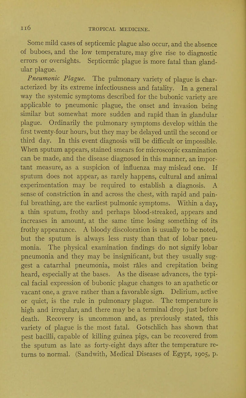 Some mild cases of septicemic plague also occur, and the absence of buboes, and the low temperature, may give rise to diagnostic errors or oversights. Septicemic plague is more fatal than gland- ular plague. Pneumonic Plague. The pulmonary variety of plague is char- acterized by its extreme infectiousness and fatality. In. a general way the systemic symptoms described for the bubonic variety are applicable to pneumonic plague, the onset and invasion being similar but somewhat more sudden and rapid than in glandular plague. Ordinarily the pulmonary symptoms develop within the first twenty-four hours, but they may be delayed until the second or third day. In this event diagnosis will be difficult or impossible. When sputum appears, stained smears for microscopic examination can be made, and the disease diagnosed in this manner, an impor- tant measure, as a suspicion of influenza may mislead one. If sputum does not appear, as rarely happens, cultural and animal experimentation may be required to establish a diagnosis. A sense of constriction in and across the chest, with rapid and pain- ful breathing, are the earliest pulmonic symptoms. Within a day, a thin sputum, frothy and perhaps blood-streaked, appears and increases in amount, at the same time losing something of its frothy appearance. A bloody discoloration is usually to be noted, but the sputum is always less rusty than that of lobar pneu- monia. The physical examination findings do not signify lobar pneumonia and they may be insignificant, but they usually sug- gest a catarrhal pneumonia, moist rales and crepitation being heard, especially at the bases. As the disease advances, the typi- cal facial expression of bubonic plague changes to an apathetic or vacant one, a grave rather than a favorable sign. Delirium, active or quiet, is the rule in pulmonary plague. The temperature is high and irregular, and there may be a terminal drop just before death. Recovery is uncommon and, as previously stated, this variety of plague is the most fatal. Gotschlich has shown that pest bacilli, capable of killing guinea pigs, can be recovered from the sputum as late as forty-eight days after the temperature re- turns to normal. (Sandwith, Medical Diseases of Egypt, 1905, p.