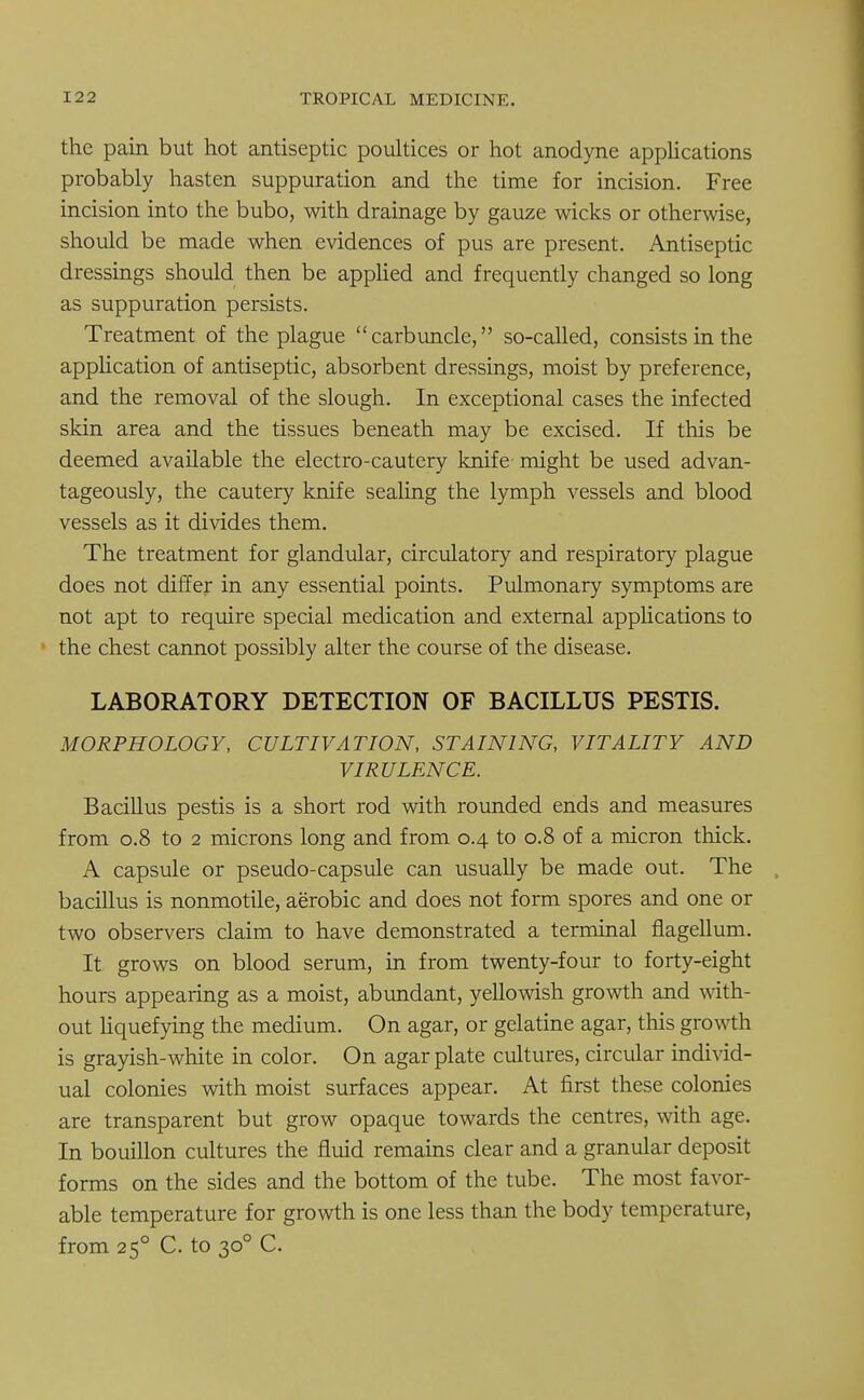 the pain but hot antiseptic poultices or hot anodyne applications probably hasten suppuration and the time for incision. Free incision into the bubo, with drainage by gauze wicks or otherwise, should be made when evidences of pus are present. Antiseptic dressings should then be applied and frequently changed so long as suppuration persists. Treatment of the plague carbuncle, so-called, consists in the application of antiseptic, absorbent dressings, moist by preference, and the removal of the slough. In exceptional cases the infected skin area and the tissues beneath may be excised. If this be deemed available the electro-cautery knife might be used advan- tageously, the cautery knife sealing the lymph vessels and blood vessels as it divides them. The treatment for glandular, circulatory and respiratory plague does not differ in any essential points. Pulmonary symptoms are not apt to require special medication and external applications to the chest cannot possibly alter the course of the disease. LABORATORY DETECTION OF BACILLUS PESTIS. MORPHOLOGY, CULTIVATION, STAINING, VITALITY AND VIRULENCE. Bacillus pestis is a short rod with rounded ends and measures from 0.8 to 2 microns long and from 0.4 to 0.8 of a micron thick. A capsule or pseudo-capsule can usually be made out. The bacillus is nonmotile, aerobic and does not form spores and one or two observers claim to have demonstrated a terminal flagellum. It grows on blood serum, in from twenty-four to forty-eight hours appearing as a moist, abundant, yellowish growth and with- out liquefying the medium. On agar, or gelatine agar, this growth is grayish-white in color. On agar plate cultures, circular individ- ual colonies with moist surfaces appear. At first these colonies are transparent but grow opaque towards the centres, with age. In bouillon cultures the fluid remains clear and a granular deposit forms on the sides and the bottom of the tube. The most favor- able temperature for growth is one less than the body temperature, from 250 C. to 300 C.