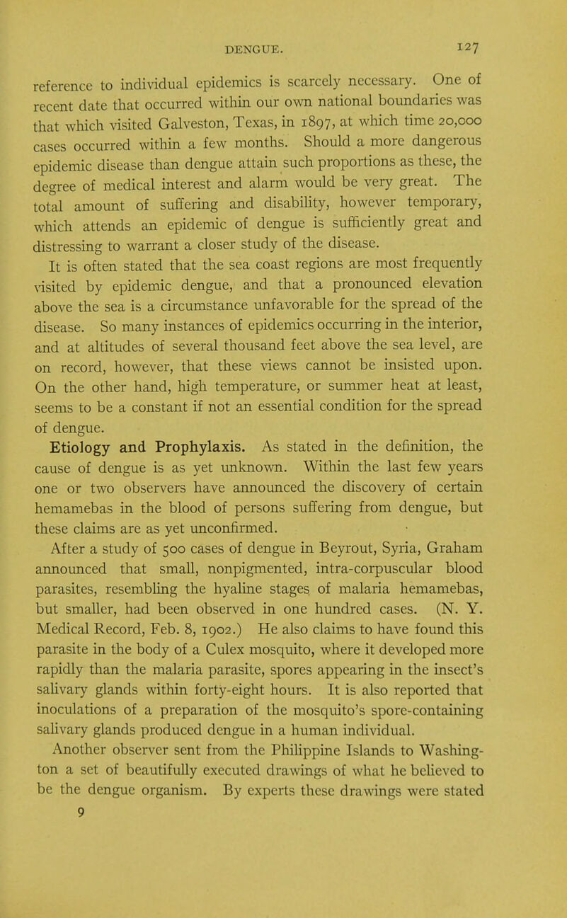 reference to individual epidemics is scarcely necessary. One of recent date that occurred within our own national boundaries was that which visited Galveston, Texas, in 1897, at which time 20,000 cases occurred within a few months. Should a more dangerous epidemic disease than dengue attain such proportions as these, the degree of medical interest and alarm would be very great. The total amount of suffering and disability, however temporary, which attends an epidemic of dengue is sufficiently great and distressing to warrant a closer study of the disease. It is often stated that the sea coast regions are most frequently visited by epidemic dengue, and that a pronounced elevation above the sea is a circumstance unfavorable for the spread of the disease. So many instances of epidemics occurring in the interior, and at altitudes of several thousand feet above the sea level, are on record, however, that these views cannot be insisted upon. On the other hand, high temperature, or summer heat at least, seems to be a constant if not an essential condition for the spread of dengue. Etiology and Prophylaxis. As stated in the definition, the cause of dengue is as yet unknown. Within the last few years one or two observers have announced the discovery of certain hemamebas in the blood of persons suffering from dengue, but these claims are as yet unconfirmed. After a study of 500 cases of dengue in Beyrout, Syria, Graham announced that small, nonpigmented, intra-corpuscular blood parasites, resembling the hyaline stages of malaria hemamebas, but smaller, had been observed in one hundred cases. (N. Y. Medical Record, Feb. 8, 1902.) He also claims to have found this parasite in the body of a Culex mosquito, where it developed more rapidly than the malaria parasite, spores appearing in the insect's salivary glands within forty-eight hours. It is also reported that inoculations of a preparation of the mosquito's spore-containing salivary glands produced dengue in a human individual. Another observer sent from the Philippine Islands to Washing- ton a set of beautifully executed drawings of what he believed to be the dengue organism. By experts these drawings were stated 9