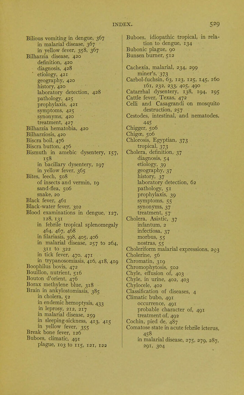 Bilious vomiting in dengue, 367 in malarial disease, 367 in yellow fever, 358, 367 Bilharzia disease, 420 definition, 420 diagnosis, 428 etiology, 421 geography, 420 history, 420 laboratory detection, 428 pathology, 425 prophylaxis, 421 symptoms, 425 synonyms, 420 treatment, 427 Bilharzia hematobia, 420 Bilharziosis, 420 Biscra boil, 476 Biscra button, 476 Bismuth in amebic dysentery, 157, 158 ■ in bacillary dysentery, 197 in yellow fever, 365 Bites, leech, 508 of insects and vermin, 19 sand-flea, 506 snake, 20 Black fever, 461 Black-water fever, 302 Blood examinations in dengue, 127, 128, 131 in febrile tropical splenomegaly 464, 467, 468 in filariasis, 398, 405, 406 in malarial disease, 257 to 264, 311 to 322 in tick fever, 470, 471 in trypanosomiasis, 416, 418, 419 Boophilus bovis, 472 Bouillon, nutrient, 516 Bouton d'orient, 476 Borax methylene blue, 318 Brain in ankylostomiasis, 385 in cholera, 52 in endemic hemoptysis, 433 in leprosy, 212, 217 in malarial disease, 259 in sleeping-sickness, 413, 415 in yellow fever, 355 Break bone fever, 126 Buboes, climatic, 491 plague, 103 to 115, i2i, 122 Buboes, idiopathic tropical, in rela- tion to dengue, 134 Bubonic plague, 90 Bunsen burner, 512 Cachexia, malarial, 234, 299 miner's, 373 Carbol-fuchsin, 63, 123, 125, 145, 160 161, 232, 233, 405, 490 Catarrhal dysentery, 138, 194, 195 Cattle fever, Texas, 472 Celli and Casagrandi on mosquito destruction, 257 Cestodes, intestinal, and nematodes, 445 Chigger, 506 Chigoe, 506 Chlorosis, Egyptian, 373 tropical, 373 Cholera, definition, 37 diagnosis, 54 etiology, 39 geography, 37 history, 37 laboratory detection, 62 pathology51 prophylaxis, 39 symptoms, 55 synonyms, 37 treatment, 57 Cholera, Asiatic, 37 infantum, 2 infectiosa, 37 morbus, 55 nostras, 55 Choleriform malarial expressions, 293 Cholerine, 56 Chromatin, 319 Chromophytosis, 502 Chyle, effusion of, 403 Chyle, in urine, 402, 403 Chylocele, 402 Classification of diseases, 4 Climatic bubo, 491 occurrence, 491 probable character of, 491 treatment of, 492 Cochin, pied de, 487 Comatose state in acute febrile icterus, , 458 in malarial disease, 275, 279, 287, 291, 304