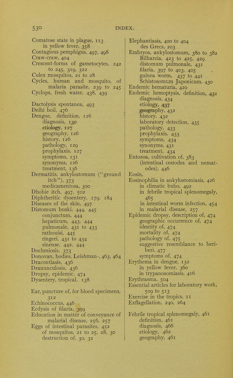 Comatose state in plague, 113 in yellow fever, 358 Contagious pemphigus, 497, 498 Craw-craw, 404 Crescent-forms of gametocytes, 242 to 245, 319, 322 Culex mosquitos, 21 to 28 Cycles, human and mosquito, of malaria parasite, 239 to 245 Cyclops, fresh water, 438, 439 Dactolysis spontanea, 493 Delhi boil, 476 Dengue, definition, 126 diagnosis, 130 etiology, 127 geography, 126 history, 126 pathology, 129 prophylaxis, 127 symptoms, 131 synonyms, 126 treatment, 136 Dermatitis, ankylostomum (ground itch), 373 medicamentosa, 300 Dhobie itch, 497, 502 Diphtheritic dysentery, 179, 184 Diseases of the skin, 497 Distomum buski, 444, 445 conjunctum, 444 hepaticum, 443, 444 pulmonale, 431 to 433 rathouisi, 445 ringed, 431 to 434 sinense, 442, 444 Dochmiosis, 373 Donovan, bodies, Leishman-, 463, 464 Dracontiasis, 436 Dranunculosis, 436 Dropsy, epidemic, 474 Dysentery, tropical, 138 Ear, puncture of, for blood specimens, 312 Echinococcus, 446 Ecdysis of filaria, 399 Education in matter of conveyance of malarial disease, 256, 257 Eggs of intestinal parasites, 452 of mosquitos, 21 to 25, 28, 30 destruction of, 30, 32 Elephantiasis, 400 to 404 des Grecs, 203 Embryos, ankylostomum, 380 to 382 Bilharzia, 423 to 425, 429 distomum pulmonale, 431 filaria, 397 to 403, 405 guinea worm, 437 to 441 Schistosomum Japonicum, 430 Endemic hematuria, 420 Endemic hemoptysis, definition, 431 diagnosis, 434 etiology, 437 geography, 432 history, 432 laboratory detection, 435 pathology, 433 prophylaxis, 433 symptoms, 434 synonyms, 431 treatment, 434 Entozoa, cultivation of, 383 (intestinal cestodes and nemat- odes), 446 Eosin, Eosinophilia in ankylostomiasis, 426 in climatic bubo, 492 in febrile tropical splenomegaly, 465 in intestinal worm infection, 454 in malarial disease, 257 Epidemic dropsy, description of, 474 geographic occurrence of, 474 identity of, 474 mortality of, 474 pathology of, 475 suggestive resemblance to beri- beri, 477 symptoms of, 474 Erythema in dengue, 132 in yellow fever, 360 in trypanosomiasis, 416 Erythrasma, 504 Essential articles for laboratory work, 509 to 513 Exercise in the tropics, 11 Exflagellation, 240, 264 Febrile tropical splenomegaly, 461 definition, 461 diagnosis, 466 etiology, 462 geography, 461