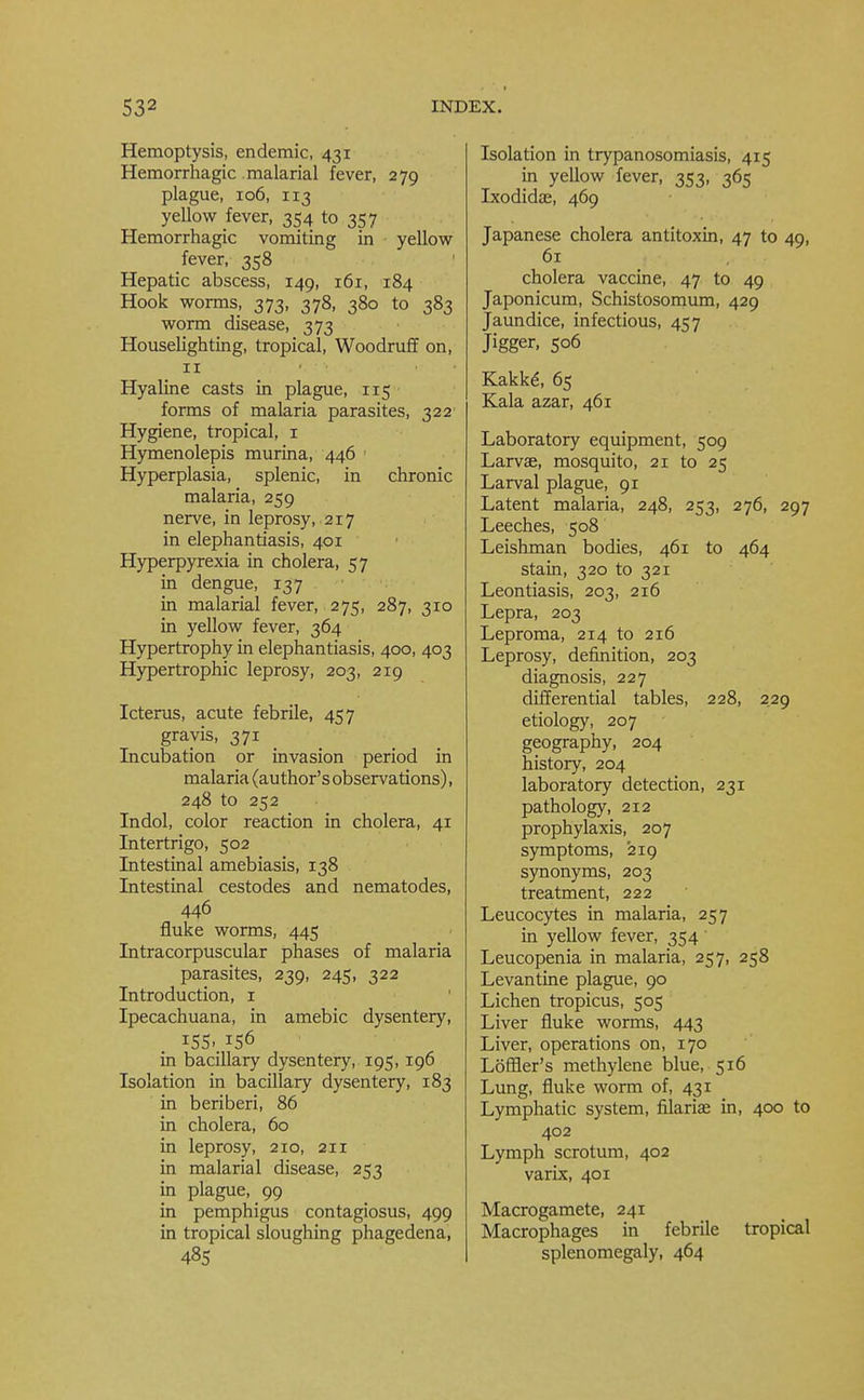 Hemoptysis, endemic, 431 Hemorrhagic malarial fever, 279 plague, 106, 113 yellow fever, 354 to 357 Hemorrhagic vomiting in yellow fever, 358 Hepatic abscess, 149, 161, 184 Hook worms, 373, 378, 380 to 383 worm disease, 373 Houselighting, tropical, Woodruff on, 11 • • • Hyaline casts in plague, 115 forms of malaria parasites, 322 Hygiene, tropical, 1 Hymenolepis murina, 446 1 Hyperplasia, splenic, in chronic malaria, 259 nerve, in leprosy, 217 in elephantiasis, 401 Hyperpyrexia in cholera, 57 in dengue, 137 in malarial fever, 275, 287, 310 in yellow fever, 364 Hypertrophy in elephantiasis, 400, 403 Hypertrophic leprosy, 203, 219 Icterus, acute febrile, 457 gravis, 371 Incubation or invasion period in malaria (author's observations), 248 to 252 Indol, color reaction in cholera, 41 Intertrigo, 502 Intestinal amebiasis, 138 Intestinal cestodes and nematodes, 446 fluke worms, 445 Intracorpuscular phases of malaria parasites, 239, 245, 322 Introduction, 1 Ipecachuana, in amebic dysentery, 1SS..156 in bacillary dysentery, 195, 196 Isolation in bacillary dysentery, 183 in beriberi, 86 in cholera, 60 in leprosy, 210, 211 in malarial disease, 253 in plague, 99 in pemphigus contagiosus, 499 in tropical sloughing phagedena, 48S Isolation in trypanosomiasis, 415 in yellow fever, 353, 365 Ixodidas, 469 Japanese cholera antitoxin, 47 to 49, 61 cholera vaccine, 47 to 49 Japonicum, Schistosomum, 429 Jaundice, infectious, 457 Jigger, 506 Kakke, 65 Kala azar, 461 Laboratory equipment, 509 Larvae, mosquito, 21 to 25 Larval plague, 91 Latent malaria, 248, 253, 276, 297 Leeches, 508 Leishman bodies, 461 to 464 stain, 320 to 321 Leontiasis, 203, 216 Lepra, 203 Leproma, 214 to 216 Leprosy, definition, 203 diagnosis, 227 differential tables, 228, 229 etiology, 207 geography, 204 history, 204 laboratory detection, 231 pathology, 212 prophylaxis, 207 symptoms, 219 synonyms, 203 treatment, 222 Leucocytes in malaria, 257 in yellow fever, 354 Leucopenia in malaria, 257, 258 Levantine plague, 90 Lichen tropicus, 505 Liver fluke worms, 443 Liver, operations on, 170 Loffler's methylene blue, 516 Lung, fluke worm of, 431 Lymphatic system, filarial in, 400 to 402 Lymph scrotum, 402 varix, 401 Macrogamete, 241 Macrophages in febrile tropical splenomegaly, 464