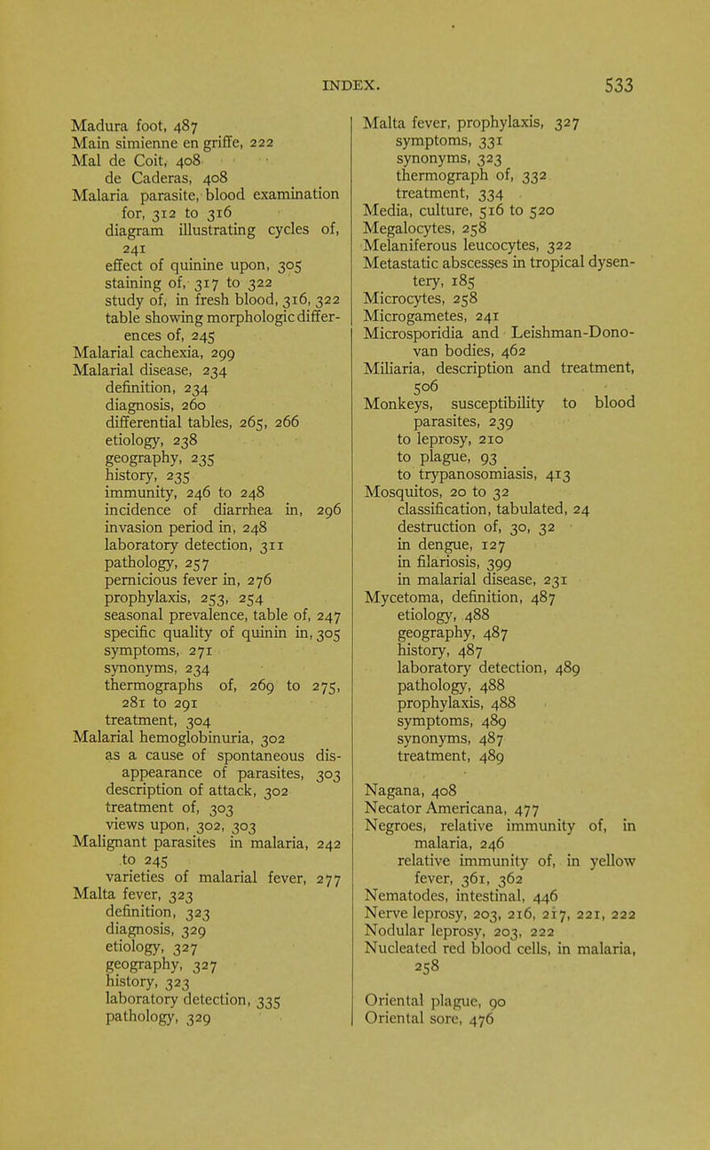 Madura foot, 487 Main simienne en griffe, 222 Mai de Coit, 408 de Caderas, 408 Malaria parasite, blood examination for, 312 to 316 diagram illustrating cycles of, 241 effect of quinine upon, 305 staining of, 317 to 322 study of, in fresh blood, 316, 322 table showing morphologic differ- ences of, 245 Malarial cachexia, 299 Malarial disease, 234 definition, 234 diagnosis, 260 differential tables, 265, 266 etiology, 238 geography, 235 history, 235 immunity, 246 to 248 incidence of diarrhea in, 296 invasion period in, 248 laboratory detection, 311 pathology, 257 pernicious fever in, 276 prophylaxis, 253, 254 seasonal prevalence, table of, 247 specific quality of quinin in, 305 symptoms, 271 synonyms, 234 thermographs of, 269 to 275, 281 to 291 treatment, 304 Malarial hemoglobinuria, 302 as a cause of spontaneous dis- appearance of parasites, 303 description of attack, 302 treatment of, 303 views upon, 302, 303 Malignant parasites in malaria, 242 to 245 varieties of malarial fever, 277 Malta fever, 323 definition, 323 diagnosis, 329 etiology, 327 geography, 327 history, 323 laboratory detection, 335 pathology, 329 Malta fever, prophylaxis, 327 symptoms, 331 synonyms, 323 thermograph of, 332 treatment, 334 Media, culture, 516 to 520 Megalocytes, 258 Melaniferous leucocytes, 322 Metastatic abscesses in tropical dysen- tery, 185 Microcytes, 258 Microgametes, 241 Microsporidia and Leishman-Dono- van bodies, 462 Miliaria, description and treatment, 506 Monkeys, susceptibility to blood parasites, 239 to leprosy, 210 to plague, 93 _ to trypanosomiasis, 413 Mosquitos, 20 to 32 classification, tabulated, 24 destruction of, 30, 32 in dengue, 127 in filariosis, 399 in malarial disease, 231 Mycetoma, definition, 487 etiology, 488 geography, 487 history, 487 laboratory detection, 489 pathology, 488 prophylaxis, 488 symptoms, 489 synonyms, 487 treatment, 489 Nagana, 408 Necator Americana, 477 Negroes, relative immunity of, in malaria, 246 relative immunity of, in yellow fever, 361, 362 Nematodes, intestinal, 446 Nerve leprosy, 203, 216, 217, 221, 222 Nodular leprosy, 203, 222 Nucleated red blood cells, in malaria, 258 Oriental plague, 90 Oriental sore, 476