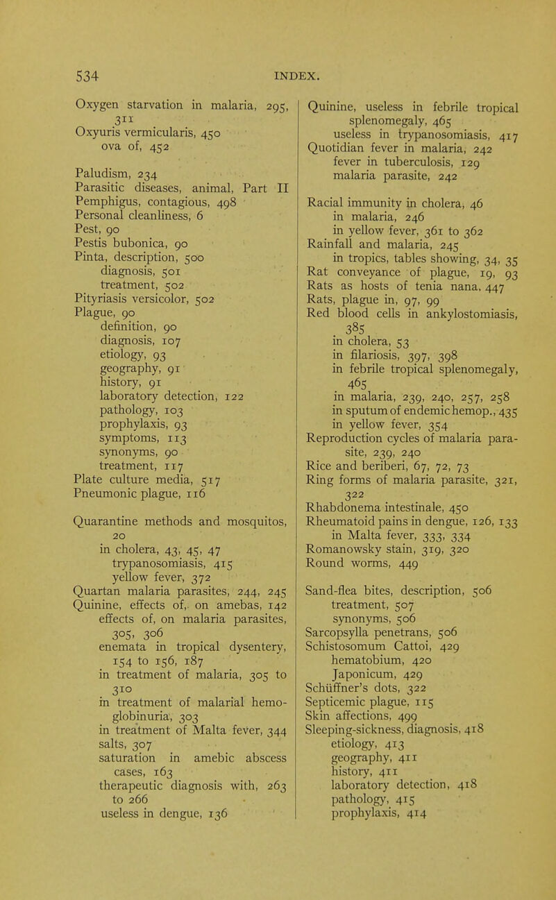 Oxygen starvation in malaria, 295, ,3 Oxyuris vermicularis, 450 ova of, 452 Paludism, 234 Parasitic diseases, animal, Part II Pemphigus, contagious, 498 Personal cleanliness, 6 Pest, 90 Pestis bubonica, 90 Pinta, description, 500 diagnosis, 501 treatment, 502 Pityriasis versicolor, 502 Plague, 90 definition, 90 diagnosis, 107 etiology, 93 geography, 91 history, 91 laboratory detection, 122 pathology, 103 prophylaxis, 93 symptoms, 113 synonyms, 90 treatment, 117 Plate culture media, 517 Pneumonic plague, 116 Quarantine methods and mosquitos, 20 in cholera, 43, 45, 47 trypanosomiasis, 415 yellow fever, 372 Quartan malaria parasites, 244, 245 Quinine, effects of,, on amebas, 142 effects of, on malaria parasites, 3°S. 3°6 enemata in tropical dysentery, 154 to 156, 187 in treatment of malaria, 305 to 310 in treatment of malarial hemo- globinuria, 303 in treatment of Malta fever, 344 salts, 307 saturation in amebic abscess cases, 163 therapeutic diagnosis with, 263 to 266 useless in dengue, 136 Quinine, useless in febrile tropical splenomegaly, 465 useless in trypanosomiasis, 417 Quotidian fever in malaria, 242 fever in tuberculosis, 129 malaria parasite, 242 Racial immunity in cholera* 46 in malaria, 246 in yellow fever, 361 to 362 Rainfall and malaria, 245 in tropics, tables showing, 34, 35 Rat conveyance of plague, 19, 93 Rats as hosts of tenia nana, 447 Rats, plague in, 97, 99 Red blood cells in ankylostomiasis, . 385 in cholera, 53 in filariosis, 397, 398 in febrile tropical splenomegaly, 465 in malaria, 239, 240, 257, 258 in sputum of endemic hemop., 435 in yellow fever, 354 Reproduction cycles of malaria para- site, 239, 240 Rice and beriberi, 67, 72, 73 Ring forms of malaria parasite, 321, 322 Rhabdonema intestinale, 450 Rheumatoid pains in dengue, 126, 133 in Malta fever, 333, 334 Romanowsky stain, 319, 320 Round worms, 449 Sand-flea bites, description, 506 treatment, 507 synonyms, 506 Sarcopsylla penetrans, 506 Schistosomum Cattoi, 429 hematobium, 420 Japonicum, 429 Schuffner's dots, 322 Septicemic plague, 115 Skin affections, 499 Sleeping-sickness, diagnosis, 418 etiology, 413 geography, 411 history, 411 laboratory detection, 418 pathology, 415 prophylaxis, 414