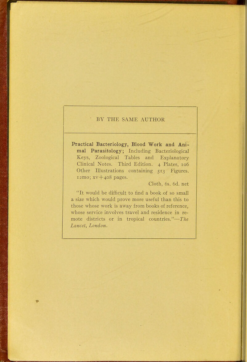 BY THE SAME AUTHOR Practical Bacteriology, Blood Work and Ani- mal Parasitology; Including Bacteriological Keys, Zoological Tables and Explanatory Clinical Notes. Third Edition. 4 Plates, 106 Other Illustrations containing 513 Figures. i2mo; xv+408 pages. Cloth, 6s. 6d. net It would be difficult to rind a book-of so small a size which would prove more useful than this to those whose work is away from books of reference, whose service involves travel and residence in re- mote districts or in tropical countries.—The Lancet, London.