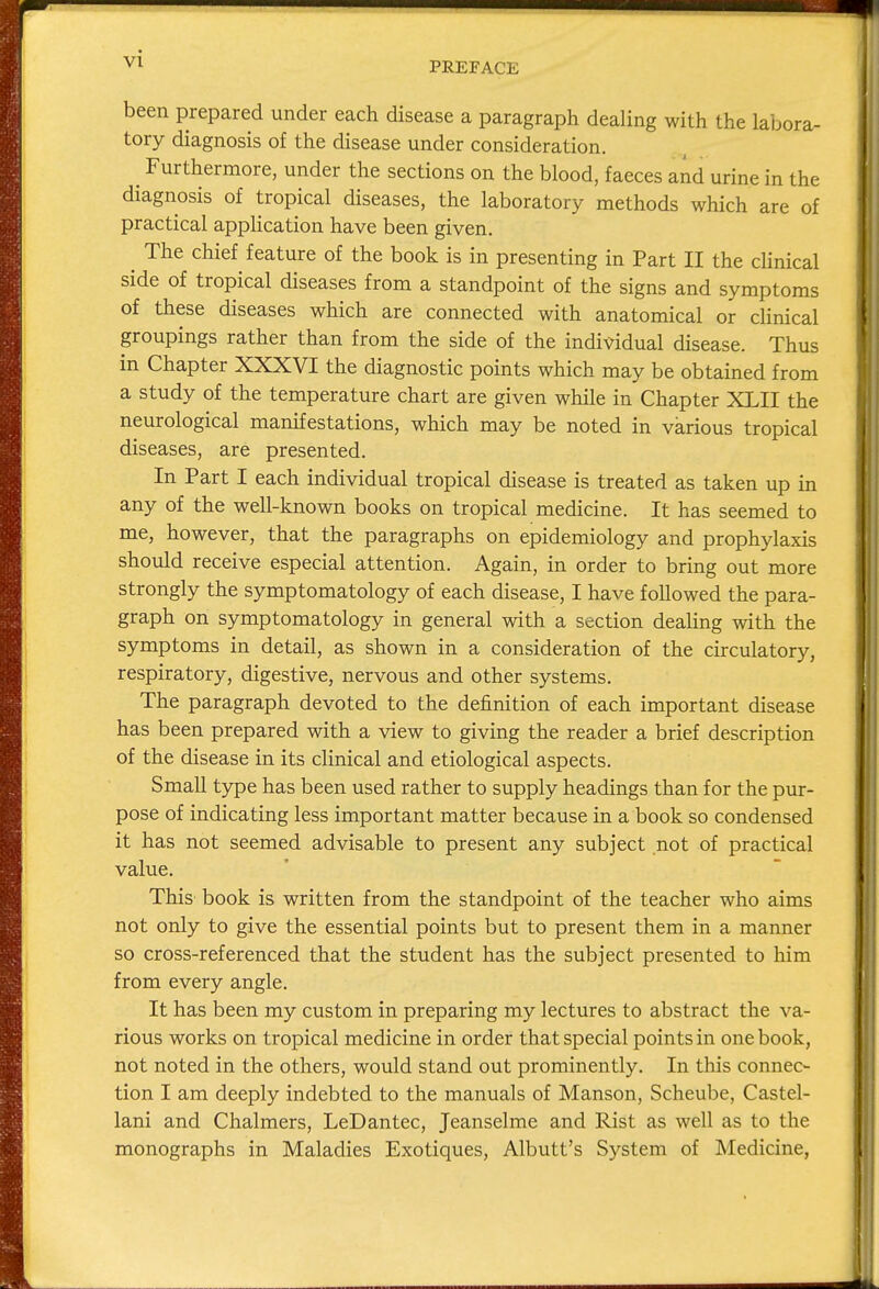 PREFACE been prepared under each disease a paragraph dealing with the labora- tory diagnosis of the disease under consideration. ^ Furthermore, under the sections on the blood, faeces and urine in the diagnosis of tropical diseases, the laboratory methods which are of practical application have been given. The chief feature of the book is in presenting in Part II the clinical side of tropical diseases from a standpoint of the signs and symptoms of these diseases which are connected with anatomical or clinical groupings rather than from the side of the individual disease. Thus in Chapter XXXVI the diagnostic points which may be obtained from a study of the temperature chart are given while in Chapter XLII the neurological manifestations, which may be noted in various tropical diseases, are presented. In Part I each individual tropical disease is treated as taken up in any of the well-known books on tropical medicine. It has seemed to me, however, that the paragraphs on epidemiology and prophylaxis should receive especial attention. Again, in order to bring out more strongly the symptomatology of each disease, I have followed the para- graph on symptomatology in general with a section dealing with the symptoms in detail, as shown in a consideration of the circulatory, respiratory, digestive, nervous and other systems. The paragraph devoted to the definition of each important disease has been prepared with a view to giving the reader a brief description of the disease in its clinical and etiological aspects. Small type has been used rather to supply headings than for the pur- pose of indicating less important matter because in a book so condensed it has not seemed advisable to present any subject not of practical value. This book is written from the standpoint of the teacher who aims not only to give the essential points but to present them in a manner so cross-referenced that the student has the subject presented to him from every angle. It has been my custom in preparing my lectures to abstract the va- rious works on tropical medicine in order that special points in one book, not noted in the others, would stand out prominently. In this connec- tion I am deeply indebted to the manuals of Manson, Scheube, Castel- lani and Chalmers, LeDantec, Jeanselme and Rist as well as to the monographs in Maladies Exotiques, Albutt's System of Medicine,