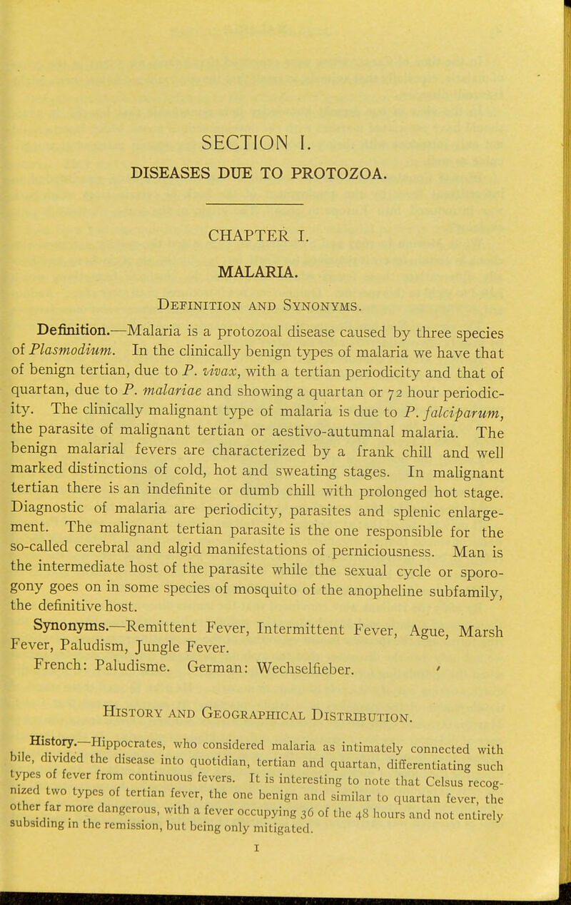 DISEASES DUE TO PROTOZOA. CHAPTER I. MALARIA. Definition and Synonyms. Definition.—Malaria is a protozoal disease caused by three species of Plasmodium. In the clinically benign types of malaria we have that of benign tertian, due to P. zivax, with a tertian periodicity and that of quartan, due to P. malariae and showing a quartan or 72 hour periodic- ity. The clinically malignant type of malaria is due to P. falciparum, the parasite of malignant tertian or aestivo-autumnal malaria. The benign malarial fevers are characterized by a frank chill and well marked distinctions of cold, hot and sweating stages. In malignant tertian there is an indefinite or dumb chill with prolonged hot stage. Diagnostic of malaria are periodicity, parasites and splenic enlarge- ment. The malignant tertian parasite is the one responsible for the so-called cerebral and algid manifestations of perniciousness. Man is the intermediate host of the parasite while the sexual cycle or sporo- gony goes on in some species of mosquito of the anopheline subfamily, the definitive host. Synonyms.—Remittent Fever, Intermittent Fever, Ague, Marsh Fever, Paludism, Jungle Fever. French: Paludisme. German: Wechselfieber. ' History and Geographical Distribution. History.—Hippocrates, who considered malaria as intimately connected with bile, divided the disease into quotidian, tertian and quartan, differentiating such types of fever from continuous fevers. It is interesting to note that Celsus recog- nized two types of tertian fever, the one benign and similar to quartan fever, the other far more dangerous, with a fever occupying 36 of the 48 hours and not entirely subsiding in the remission, but being only mitigated.