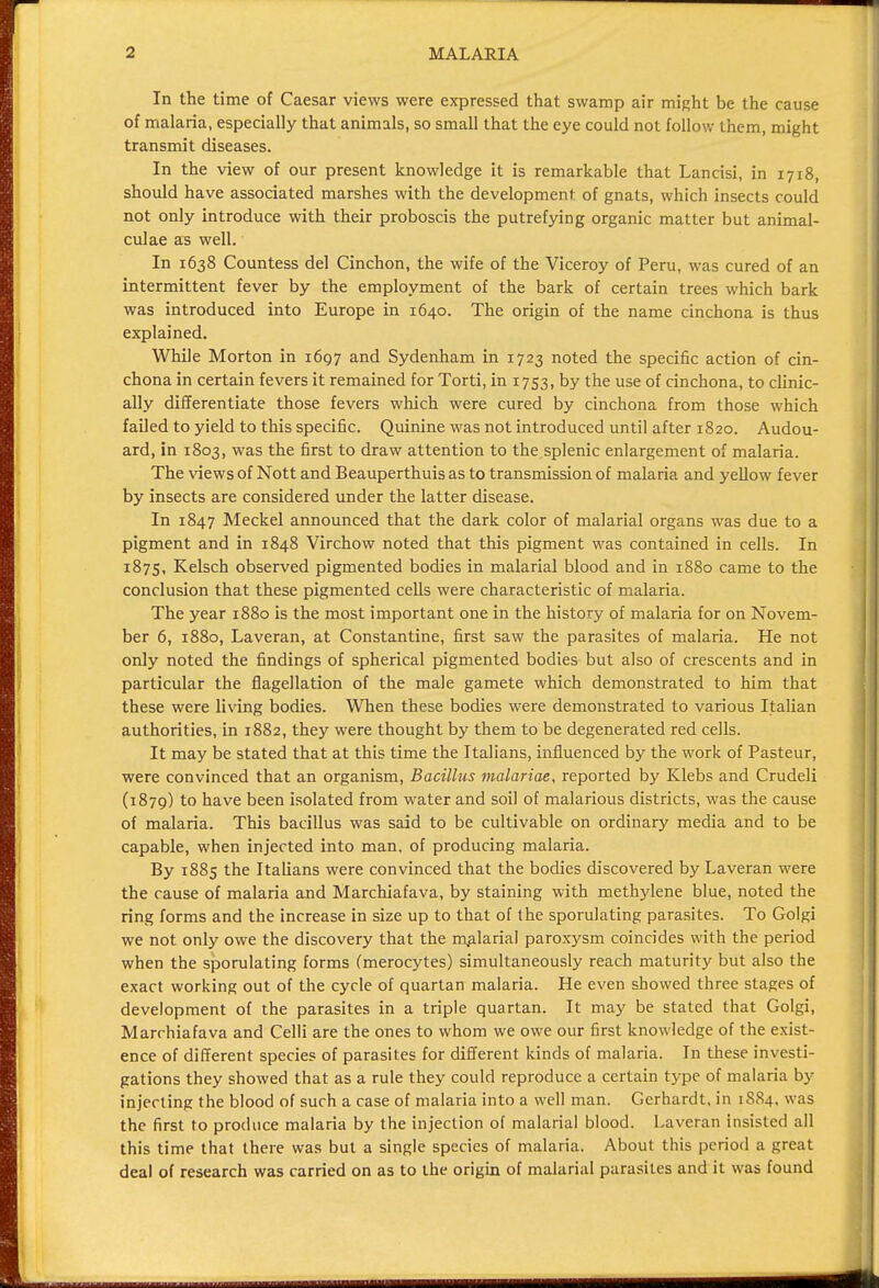 In the time of Caesar views were expressed that swamp air might be the cause of malaria, especially that animals, so small that the eye could not follow them, might transmit diseases. In the view of our present knowledge it is remarkable that Lancisi, in 1718, should have associated marshes with the development of gnats, which insects could not only introduce with their proboscis the putrefying organic matter but animal- culae as well. In 1638 Countess del Cinchon, the wife of the Viceroy of Peru, was cured of an intermittent fever by the employment of the bark of certain trees which bark was introduced into Europe in 1640. The origin of the name cinchona is thus explained. While Morton in 1697 and Sydenham in 1723 noted the specific action of cin- chona in certain fevers it remained for Torti, in 1753, by the use of cinchona, to clinic- ally differentiate those fevers which were cured by cinchona from those which failed to yield to this specific. Quinine was not introduced until after 1820. Audou- ard, in 1803, was the first to draw attention to the.splenic enlargement of malaria. The views of Nott and Beauperthuis as to transmission of malaria and yellow fever by insects are considered under the latter disease. In 1847 Meckel announced that the dark color of malarial organs was due to a pigment and in 1848 Virchow noted that this pigment was contained in cells. In 1875, Kelsch observed pigmented bodies in malarial blood and in 1880 came to the conclusion that these pigmented cells were characteristic of malaria. The year 1880 is the most important one in the history of malaria for on Novem- ber 6, 1880, Laveran, at Constantine, first saw the parasites of malaria. He not only noted the findings of spherical pigmented bodies but also of crescents and in particular the flagellation of the male gamete which demonstrated to him that these were living bodies. When these bodies were demonstrated to various Italian authorities, in 1882, they were thought by them to be degenerated red cells. It may be stated that at this time the Italians, influenced by the work of Pasteur, were convinced that an organism, Bacillus malariae, reported by Klebs and Crudeli (1879) to have been isolated from water and soil of malarious districts, was the cause of malaria. This bacillus was said to be cultivable on ordinary media and to be capable, when injected into man, of producing malaria. By 1885 the Italians were convinced that the bodies discovered by Laveran were the cause of malaria and Marchiafava, by staining with methylene blue, noted the ring forms and the increase in size up to that of the sporulating parasites. To Golgi we not only owe the discovery that the malarial paroxysm coincides with the period when the sporulating forms (merocytes) simultaneously reach maturity but also the exact working out of the cycle of quartan malaria. He even showed three stages of development of the parasites in a triple quartan. It may be stated that Golgi, Marrhiafava and Celli are the ones to whom we owe our first knowledge of the exist- ence of different species of parasites for different kinds of malaria. In these investi- gations they showed that as a rule they could reproduce a certain type of malaria by injecting the blood of such a case of malaria into a well man. Gerhardt, in 1884, was the first to produce malaria by the injection of malarial blood. Laveran insisted all this time that there was but a single species of malaria. About this period a great deal of research was carried on as to the origin of malarial parasites and it was found