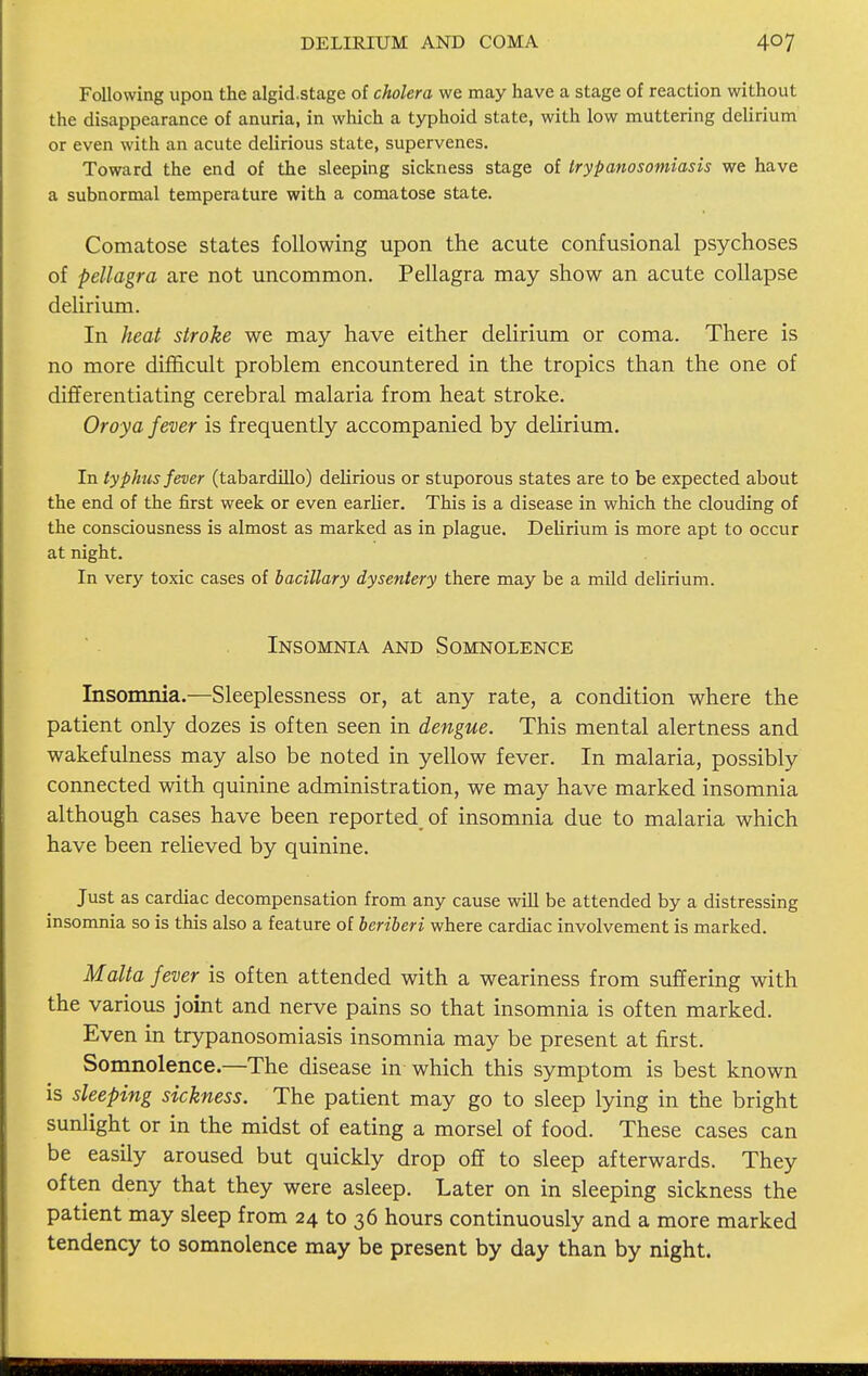 DELIRIUM AND COMA Following upon the algid.stage of cholera we may have a stage of reaction without the disappearance of anuria, in which a typhoid state, with low muttering delirium or even with an acute delirious state, supervenes. Toward the end of the sleeping sickness stage of trypanosomiasis we have a subnormal temperature with a comatose state. Comatose states following upon the acute confusional psychoses of pellagra are not uncommon. Pellagra may show an acute collapse delirium. In heat stroke we may have either delirium or coma. There is no more difficult problem encountered in the tropics than the one of differentiating cerebral malaria from heat stroke. Oroya fever is frequently accompanied by delirium. In typhus fever (tabardillo) delirious or stuporous states are to be expected about the end of the first week or even earlier. This is a disease in which the clouding of the consciousness is almost as marked as in plague. Delirium is more apt to occur at night. In very toxic cases of bacillary dysentery there may be a mild delirium. Insomnia and Somnolence Insomnia.—Sleeplessness or, at any rate, a condition where the patient only dozes is often seen in dengue. This mental alertness and wakefulness may also be noted in yellow fever. In malaria, possibly connected with quinine administration, we may have marked insomnia although cases have been reported of insomnia due to malaria which have been relieved by quinine. Just as cardiac decompensation from any cause will be attended by a distressing insomnia so is this also a feature of beriberi where cardiac involvement is marked. Malta fever is often attended with a weariness from suffering with the various joint and nerve pains so that insomnia is often marked. Even in trypanosomiasis insomnia may be present at first. Somnolence.—The disease in which this symptom is best known is sleeping sickness. The patient may go to sleep lying in the bright sunlight or in the midst of eating a morsel of food. These cases can be easily aroused but quickly drop off to sleep afterwards. They often deny that they were asleep. Later on in sleeping sickness the patient may sleep from 24 to 36 hours continuously and a more marked tendency to somnolence may be present by day than by night.