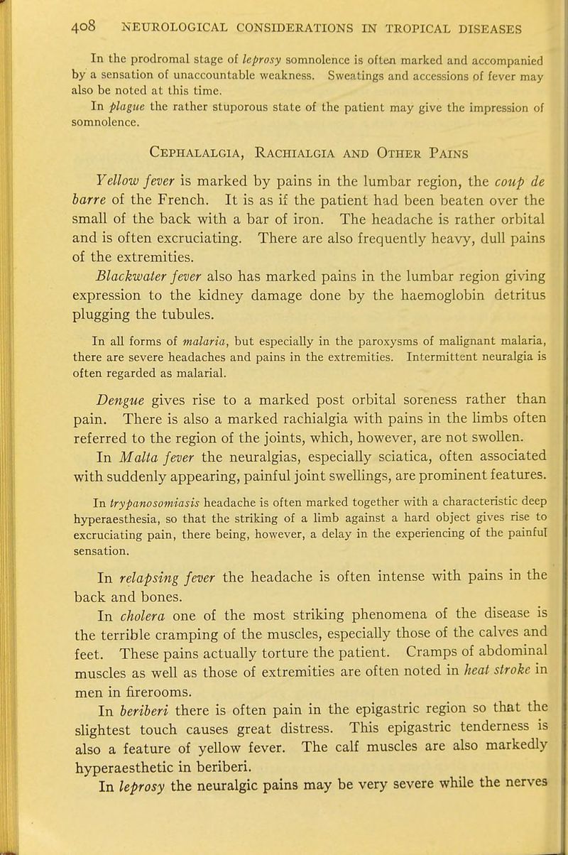 In the prodromal stage of leprosy somnolence is often marked and accompanied by a sensation of unaccountable weakness. Sweatings and accessions of fever may also be noted at this time. In plague the rather stuporous state of the patient may give the impression of somnolence. Cephalalgia, Rachialgia and Other Pains Yellow fever is marked by pains in the lumbar region, the coup de barre of the French. It is as if the patient had been beaten over the small of the back with a bar of iron. The headache is rather orbital and is often excruciating. There are also frequently heavy, dull pains of the extremities. Blackwater fever also has marked pains in the lumbar region giving expression to the kidney damage done by the haemoglobin detritus plugging the tubules. In all forms of malaria, but especially in the paroxysms of malignant malaria, there are severe headaches and pains in the extremities. Intermittent neuralgia is often regarded as malarial. Dengue gives rise to a marked post orbital soreness rather than pain. There is also a marked rachialgia with pains in the limbs often referred to the region of the joints, which, however, are not swollen. In Malta fever the neuralgias, especially sciatica, often associated with suddenly appearing, painful joint swellings, are prominent features. In trypanosomiasis headache is often marked together with a characteristic deep hyperaesthesia, so that the striking of a limb against a hard object gives rise to excruciating pain, there being, however, a delay in the experiencing of the painful sensation. In relapsing fever the headache is often intense with pains in the back and bones. In cholera one of the most striking phenomena of the disease is the terrible cramping of the muscles, especially those of the calves and feet. These pains actually torture the patient. Cramps of abdominal muscles as well as those of extremities are often noted in heat stroke in men in firerooms. In beriberi there is often pain in the epigastric region so that the slightest touch causes great distress. This epigastric tenderness is also a feature of yellow fever. The calf muscles are also markedly hyperaesthetic in beriberi. In leprosy the neuralgic pains may be very severe while the nerves
