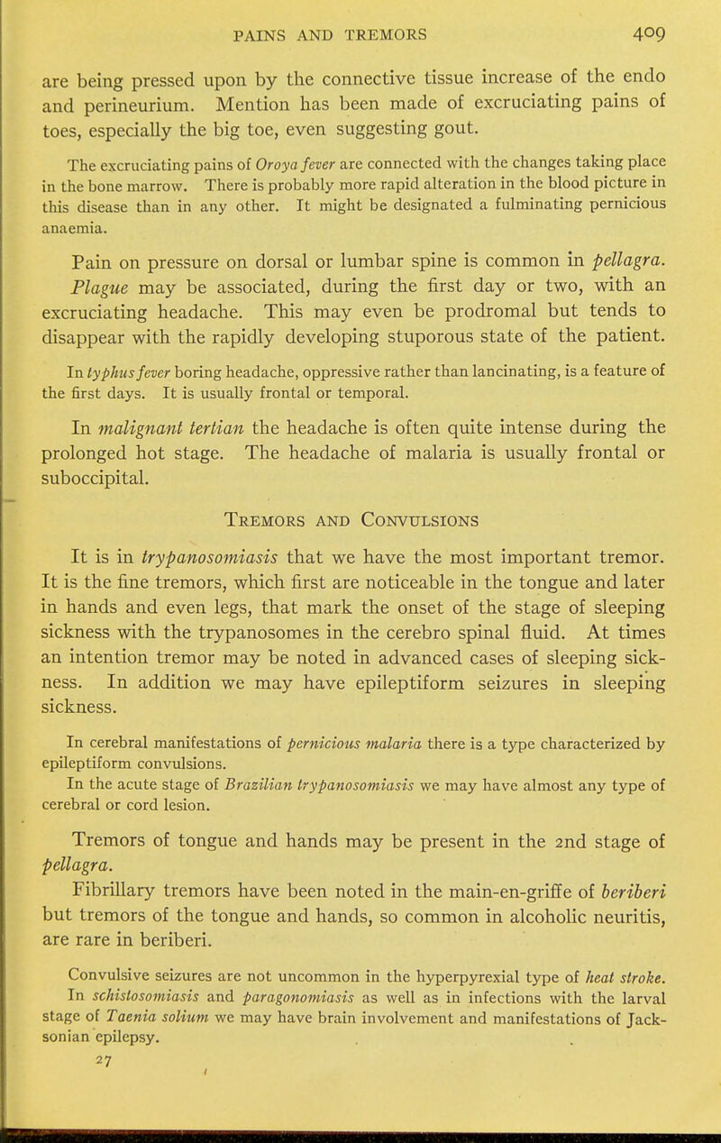 PAINS AND TREMORS are being pressed upon by the connective tissue increase of the endo and perineurium. Mention has been made of excruciating pains of toes, especially the big toe, even suggesting gout. The excruciating pains of Oroya fever are connected with the changes taking place in the bone marrow. There is probably more rapid alteration in the blood picture in this disease than in any other. It might be designated a fulminating pernicious anaemia. Pain on pressure on dorsal or lumbar spine is common in pellagra. Plague may be associated, during the first day or two, with an excruciating headache. This may even be prodromal but tends to disappear with the rapidly developing stuporous state of the patient. In typhus fever boring headache, oppressive rather than lancinating, is a feature of the first days. It is usually frontal or temporal. In malignant tertian the headache is often quite intense during the prolonged hot stage. The headache of malaria is usually frontal or suboccipital. Tremors and Convulsions It is in trypanosomiasis that we have the most important tremor. It is the fine tremors, which first are noticeable in the tongue and later in hands and even legs, that mark the onset of the stage of sleeping sickness with the trypanosomes in the cerebro spinal fluid. At times an intention tremor may be noted in advanced cases of sleeping sick- ness. In addition we may have epileptiform seizures in sleeping sickness. In cerebral manifestations of pernicious malaria there is a type characterized by epileptiform convulsions. In the acute stage of Brazilian trypanosomiasis we may have almost any type of cerebral or cord lesion. Tremors of tongue and hands may be present in the 2nd stage of pellagra. Fibrillary tremors have been noted in the main-en-griffe of beriberi but tremors of the tongue and hands, so common in alcoholic neuritis, are rare in beriberi. Convulsive seizures are not uncommon in the hyperpyrexial type of heat stroke. In schistosomiasis and paragonomiasis as well as in infections with the larval stage of Taenia solium we may have brain involvement and manifestations of Jack- sonian epilepsy. 27