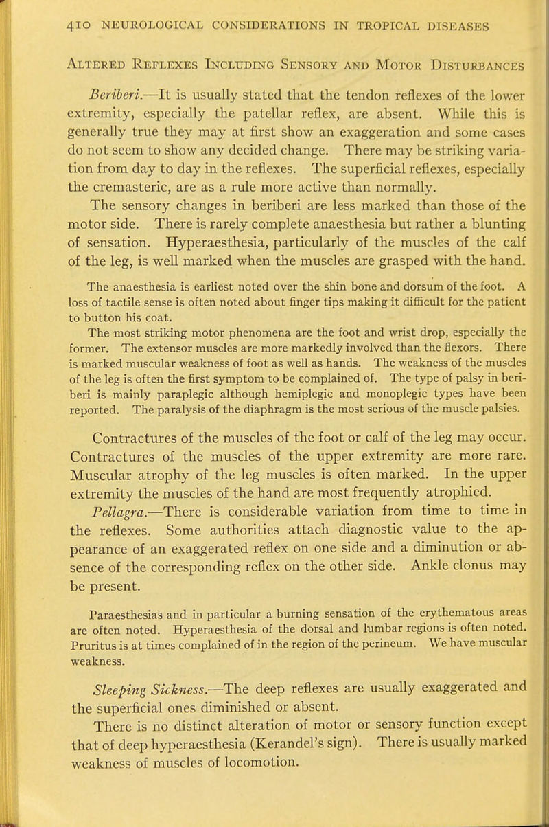 Altered Reflexes Including Sensory and Motor Disturbances Beriberi.—It is usually stated that the tendon reflexes of the lower extremity, especially the patellar reflex, are absent. While this is generally true they may at first show an exaggeration and some cases do not seem to show any decided change. There may be striking varia- tion from day to day in the reflexes. The superficial reflexes, especially the cremasteric, are as a rule more active than normally. The sensory changes in beriberi are less marked than those of the motor side. There is rarely complete anaesthesia but rather a blunting of sensation. Hyperaesthesia, particularly of the muscles of the calf of the leg, is well marked when the muscles are grasped with the hand. The anaesthesia is earliest noted over the shin bone and dorsum of the foot. A loss of tactile sense is often noted about finger tips making it difficult for the patient to button his coat. The most striking motor phenomena are the foot and wrist drop, especially the former. The extensor muscles are more markedly involved than the flexors. There is marked muscular weakness of foot as well as hands. The weakness of the muscles of the leg is often the first symptom to be complained of. The type of palsy in beri- beri is mainly paraplegic although hemiplegic and monoplegic types have been reported. The paralysis of the diaphragm is the most serious of the muscle palsies. Contractures of the muscles of the foot or calf of the leg may occur. Contractures of the muscles of the upper extremity are more rare. Muscular atrophy of the leg muscles is often marked. In the upper extremity the muscles of the hand are most frequently atrophied. Pellagra.—There is considerable variation from time to time in the reflexes. Some authorities attach diagnostic value to the ap- pearance of an exaggerated reflex on one side and a diminution or ab- sence of the corresponding reflex on the other side. Ankle clonus may be present. Paraesthesias and in particular a burning sensation of the erythematous areas are often noted. Hyperaesthesia of the dorsal and lumbar regions is often noted. Pruritus is at times complained of in the region of the perineum. We have muscular weakness. Sleeping Sickness.—The deep reflexes are usually exaggerated and the superficial ones diminished or absent. There is no distinct alteration of motor or sensory function except that of deep hyperaesthesia (Kerandel's sign). There is usually marked weakness of muscles of locomotion.