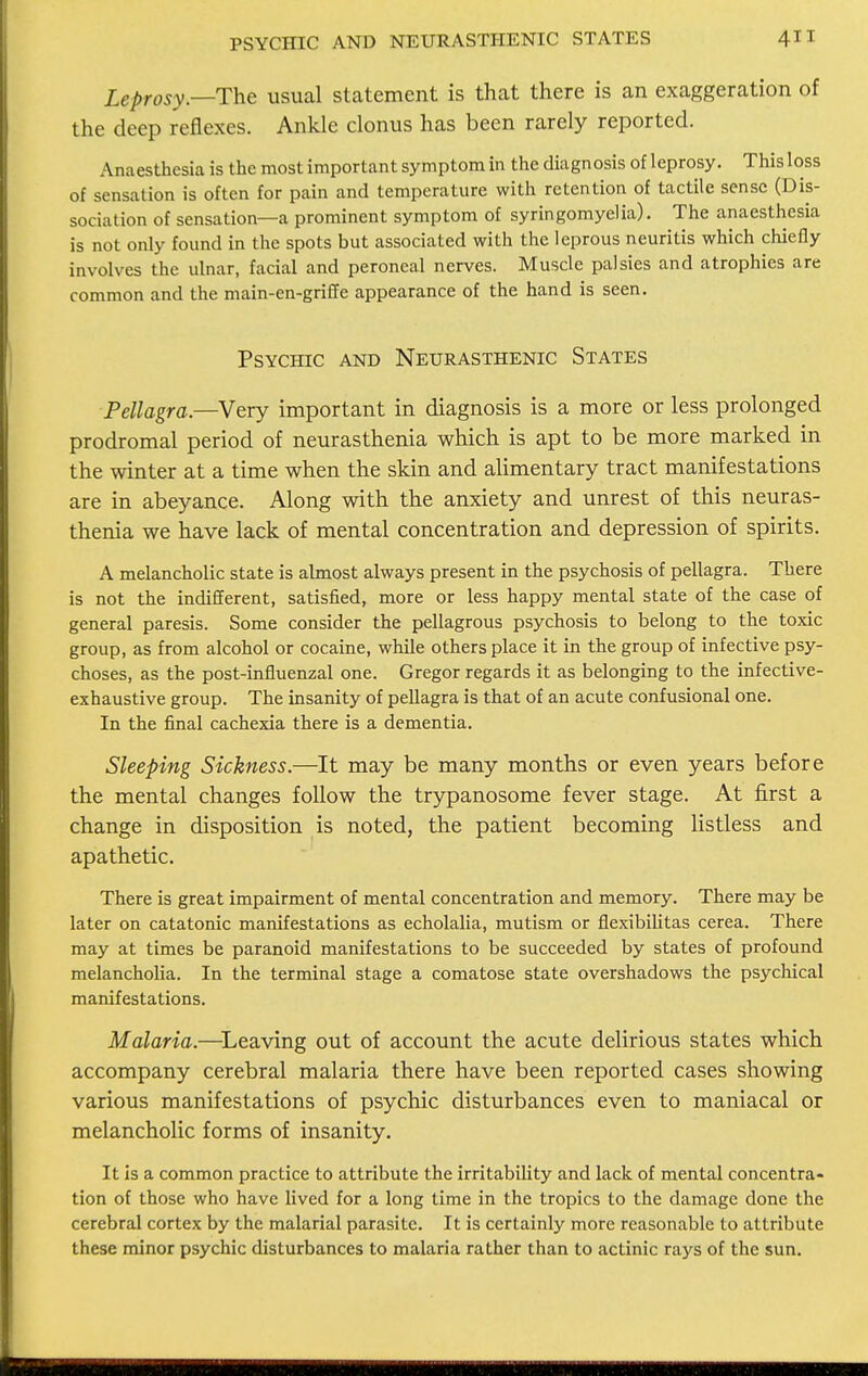 Leprosy—The usual statement is that there is an exaggeration of the deep reflexes. Ankle clonus has been rarely reported. Anaesthesia is the most important symptom in the diagnosis of leprosy. This loss of sensation is often for pain and temperature with retention of tactile sense (Dis- sociation of sensation—a prominent symptom of syringomyelia). The anaesthesia is not only found in the spots but associated with the leprous neuritis which chiefly involves the ulnar, facial and peroneal nerves. Muscle palsies and atrophies are common and the main-en-griffe appearance of the hand is seen. Psychic and Neurasthenic States Pellagra.—Very important in diagnosis is a more or less prolonged prodromal period of neurasthenia which is apt to be more marked in the winter at a time when the skin and alimentary tract manifestations are in abeyance. Along with the anxiety and unrest of this neuras- thenia we have lack of mental concentration and depression of spirits. A melancholic state is almost always present in the psychosis of pellagra. There is not the indifferent, satisfied, more or less happy mental state of the case of general paresis. Some consider the pellagrous psychosis to belong to the toxic group, as from alcohol or cocaine, while others place it in the group of infective psy- choses, as the post-influenzal one. Gregor regards it as belonging to the infective- exhaustive group. The insanity of pellagra is that of an acute confusional one. In the final cachexia there is a dementia. Sleeping Sickness.—It may be many months or even years before the mental changes follow the trypanosome fever stage. At first a change in disposition is noted, the patient becoming listless and apathetic. There is great impairment of mental concentration and memory. There may be later on catatonic manifestations as echolalia, mutism or flexibilitas cerea. There may at times be paranoid manifestations to be succeeded by states of profound melancholia. In the terminal stage a comatose state overshadows the psychical manifestations. Malaria.—Leaving out of account the acute delirious states which accompany cerebral malaria there have been reported cases showing various manifestations of psychic disturbances even to maniacal or melancholic forms of insanity. It is a common practice to attribute the irritability and lack of mental concentra- tion of those who have lived for a long time in the tropics to the damage done the cerebral cortex by the malarial parasite. It is certainly more reasonable to attribute these minor psychic disturbances to malaria rather than to actinic rays of the sun.