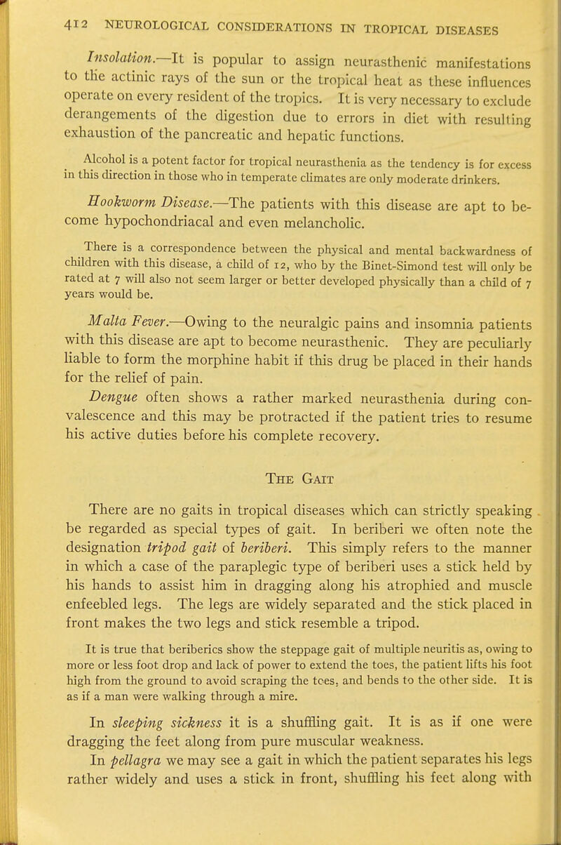 Insolation—It is popular to assign neurasthenic manifestations to tHe actinic rays of the sun or the tropical heat as these influences operate on every resident of the tropics. It is very necessary to exclude derangements of the digestion due to errors in diet with resulling exhaustion of the pancreatic and hepatic functions. Alcohol is a potent factor for tropical neurasthenia as the tendency is for excess in this direction in those who in temperate climates are only moderate drinkers. Hookworm Disease—The patients with this disease are apt to be- come hypochondriacal and even melancholic. ^ There is a correspondence between the physical and mental backwardness of children with this disease, a child of 12, who by the Binet-Simond test will only be rated at 7 will also not seem larger or better developed physically than a child of 7 years would be. Malta Fever.—Owing to the neuralgic pains and insomnia patients with this disease are apt to become neurasthenic. They are peculiarly liable to form the morphine habit if this drug be placed in their hands for the relief of pain. Dengue often shows a rather marked neurasthenia during con- valescence and this may be protracted if the patient tries to resume his active duties before his complete recovery. The Gait There are no gaits in tropical diseases which can strictly speaking be regarded as special types of gait. In beriberi we often note the designation tripod gait of beriberi. This simply refers to the manner in which a case of the paraplegic type of beriberi uses a stick held by his hands to assist him in dragging along his atrophied and muscle enfeebled legs. The legs are widely separated and the stick placed in front makes the two legs and stick resemble a tripod. It is true that beriberics show the steppage gait of multiple neuritis as, owing to more or less foot drop and lack of power to extend the toes, the patient lifts his foot high from the ground to avoid scraping the tees, and bends to the other side. It is as if a man were walking through a mire. In sleeping sickness it is a shuffling gait. It is as if one were dragging the feet along from pure muscular weakness. In pellagra we may see a gait in which the patient separates his legs rather widely and uses a stick in front, shuffling his feet along with