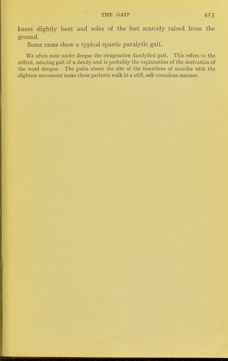 knees slightly bent and soles of the feet scarcely raised from the ground. Some cases show a typical spastic paralytic gait. We often note under dengue the designation dandyfied gait. This refers to the stilted, mincing gait of a dandy and is probably the explanation of the derivation of the word dengue. The pains about the site of the insertions of muscles with the slightest movement make these patients walk in a stiff, self-conscious manner.