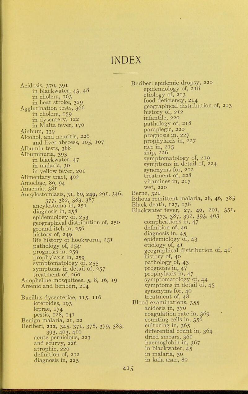 INDEX Acidosis, 370, 391 in blackwater, 43, 48 in cholera, 163 in heat stroke, 329 Agglutination tests, 366 in cholera, 159 in dysentery, 122 in Malta fever, 170 Ainhum, 339 Alcohol, and neuritis, 226 and liver abscess, 105, 107 Albumin tests, 388 Albuminuria, 393 in blackwater, 47 in malaria, 30 in yellow fever, 201 Alimentary tract, 402 Amoebae, 89, 94 Anaemia, 381 Ancylostomiasis, 31, 80, 249, 291, 346, 377, 382, 383, 387 ancylostoma in, 251 diagnosis in, 258 epidemiology of, 253 geographical distribution of, 250 ground itch in, 256 history of, 249 life history of hookworm, 251 pathology of, 254- prognosis in, 259 prophylaxis in, 259 symptomatology of, 255 symptoms in detail of, 257 treatment of, 260 Anopheline mosquitoes, 5, 8, 16, 19 Arsenic and beriberi, 214 Bacillus dysenteriae, 115, 116 icteroides, 193 leprae, 174 pestis, 128, 141 Benign malaria, 21, 22 Beriberi, 212, 345, 371, 378, 379, 383, 393, 403, 4io acute pernicious, 223 and scurvy, 226 atrophic, 220 definition of, 212 diagnosis in, 225 Beriberi epidemic dropsy, 220 epidemiology of, 218 etiology of, 213 food deficiency, 214 geographical distribution of, 213 history of, 212 infantile, 220 pathology of, 218 paraplegic, 220 prognosis in, 227 prophylaxis in, 227 rice in, 215 ship, 226 symptomatology of, 219 symptoms in detail of, 224 synonyms for, 212 treatment of, 228 vitamines in, 217 wet, 220 Berne, 321 Bilious remittent malaria, 28, 46, 385 Black death, 127, 138 Blackwater fever, 27, 40, 201, 351, 373, 387, 392, 393, 403 complications in, 47 definition of, 40 diagnosis in, 45 epidemiology of, 43 etiology of, 41 geographical distribution of, 41' history of, 40 pathology of, 43 prognosis in, 47 prophylaxis in, 47 symptomatology of, 44 symptoms in detail of, 45 synonyms for, 40 treatment of, 48 Blood examinations, 355 acidosis in, 370 coagulation rate in, 369 counting cells in, 356 culturing in, 365 differential count in, 364 dried smears, 361 haemoglobin in, 367 in blackwater, 45 in malaria, 30 in kala azar, 80