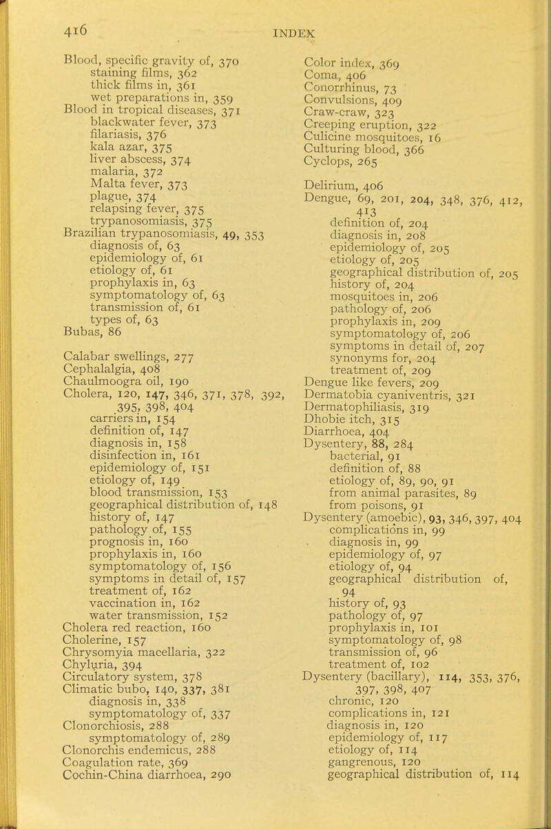 Blood, specific gravity of, 370 staining films, 362 thick films in, 361 wet preparations in, 359 Blood in tropical diseases, 371 blackwater fever, 373 filariasis, 376 kala azar, 375 liver abscess, 374 malaria, 372 Malta fever, 373 plague, 374 relapsing fever, 375 trypanosomiasis, 375 Brazilian trypanosomiasis, 49, 353 diagnosis of, 63 epidemiology of, 61 etiology of, 61 prophylaxis in, 63 symptomatology of, 63 transmission of, 61 types of, 63 Bubas, 86 Calabar swellings, 277 Cephalalgia, 408 Chaulmoogra oil, 190 Cholera, 120, 147, 346, 371, 378, 392, 395, 398, 404 carriers in, 154 definition of, 147 diagnosis in, 158 disinfection in, 161 epidemiology of, 151 etiology of, 149 blood transmission, 153 geographical distribution of, 148 history of, 147 pathology of, 155 prognosis in, 160 prophylaxis in, 160 symptomatology of, 156 symptoms in detail of, 157 treatment of, 162 vaccination in, 162 water transmission, 152 Cholera red reaction, 160 Cholerine, 157 Chrysomyia macellaria, 322 Chyluria, 394 Circulatory system, 378 Climatic bubo, 140, 337, 381 diagnosis in, 338 symptomatology of, 337 Clonorchiosis, 288 symptomatology of, 289 Clonorchis endemicus, 288 Coagulation rate, 369 Cochin-China diarrhoea, 290 Color index, 369 Coma, 406 ^ouorrhinus, 73 Convulsions, 409 Craw-craw, 323 Creeping eruption, 322 Culicine mosquitoes, 16 Culturing blood, 366 Cyclops, 265 Delirium, 406 Dengue, 69, 201, 204, 348, 376, 412, 413 definition of, 204 diagnosis in, 208 epidemiology of, 205 etiology of, 205 geographical distribution of, 205 history of, 204 mosquitoes in, 206 pathology of, 206 prophylaxis in, 209 symptomatology of, 206 symptoms in detail of, 207 synonyms for, 204 treatment of, 209 Dengue like fevers, 209 Dermatobia cyaniventris, 321 Dermatophiliasis, 319 Dhobie itch, 315 Diarrhoea, 404 Dysentery, 88, 284 bacterial, 91 definition of, 88 etiology of, 89, 90, 91 from animal parasites, 89 from poisons, 91 Dysentery (amoebic), 93, 346, 397, 404 complications in, 99 diagnosis in, 99 epidemiology of, 97 etiology of, 94 geographical distribution of, 94 history of, 93 pathology of, 97 prophylaxis in, 101 symptomatology of, 98 transmission of, 96 treatment of, 102 Dysentery (bacillary), 114, 353,376, 397, 398, 407 chronic, 120 complications in, 121 diagnosis in, 120 epidemiology of, 117 etiology of, 114 gangrenous, 120 geographical distribution of, 114
