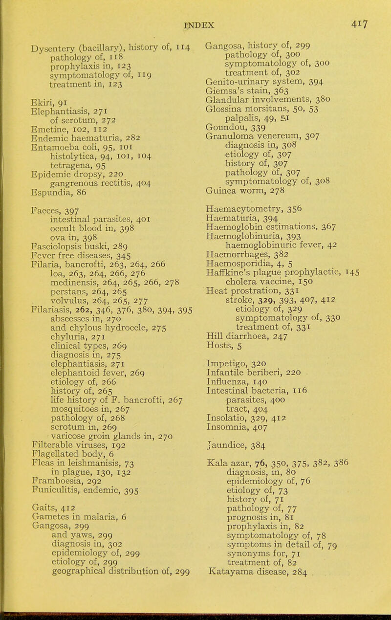 Dysentery (bacillary), history of, 114 pathology of, 118 prophylaxis in, 123 symptomatology of, 119 treatment in, 123 Ekiri, 91 Elephantiasis, 271 of scrotum, 272 Emetine, 102, 112 Endemic haematuria, 282 Entamoeba coli, 95, 101 histolytica, 94, 101, 104 tetragena, 95 Epidemic dropsy, 220 gangrenous rectitis, 404 Espundia, 86 Faeces, 397 intestinal parasites, 401 occult blood in, 398 ova in, 398 Fasciolopsis buski, 289 Fever free diseases, 345 Filaria, bancrofti, 263, 264, 266 loa, 263, 264, 266, 276 medinensis, 264, 265, 266, 278 perstans, 264, 265 volvulus, 264, 265, 277 Filariasis, 262, 346, 376, 380, 394, 395 abscesses in, 270 and chylous hydrocele, 275 chyluria, 271 clinical types, 269 diagnosis in, 275 elephantiasis, 271 elephantoid fever, 269 etiology of, 266 history of, 265 life history of F. bancrofti, 267 mosquitoes in, 267 pathology of, 268 scrotum in, 269 varicose groin glands in, 270 Filterable viruses, 192 Flagellated body, 6 Fleas in leishmanisis, 73 in plague, 130, 132 Framboesia, 292 Funiculitis, endemic, 395 Gaits, 412 Gametes in malaria, 6 Gangosa, 299 and yaws, 299 diagnosis in, 302 epidemiology of, 299 etiology of, 299 geographical distribution of, 299 Gangosa, history of, 299 pathology of, 300 symptomatology of, 300 treatment of, 302 Genito-urinary system, 394 Giemsa's stain, 363 Glandular involvements, 380 Glossina morsitans, 50, 53 palpalis, 49, £\I Goundou, 339 Granuloma venereum, 3°7 diagnosis in, 308 etiology of, 307 history of, 307 pathology of, 307 symptomatology of, 308 Guinea worm, 278 Haemacytometry, 356 Haematuria, 394 Haemoglobin estimations, 367 Haemoglobinuria, 393 haemoglobinuric fever, 42 Haemorrhages, 382 Haemosporidia, 4, 5 Haffkine's plague prophylactic, 1 cholera vaccine, 150 Heat prostration, 331 stroke, 329, 393, 407, 412 etiology of, 329 symptomatology of, 330 treatment of, 331 Hill diarrhoea, 247 Hosts, 5 Impetigo, 320 Infantile beriberi, 220 Influenza, 140 Intestinal bacteria, 116 parasites, 400 tract, 404 Insolatio, 329, 412 Insomnia, 407 Jaundice, 384 Kala azar, 76, 350, 375, 382, 386 diagnosis, in, 80 epidemiology of, 76 etiology of, 73 history of, 71 pathology of, 77 prognosis in, 81 prophylaxis in, 82 symptomatology of, 78 symptoms in detail of, 79 synonyms for, 71 treatment of, 82 Katayama disease, 284