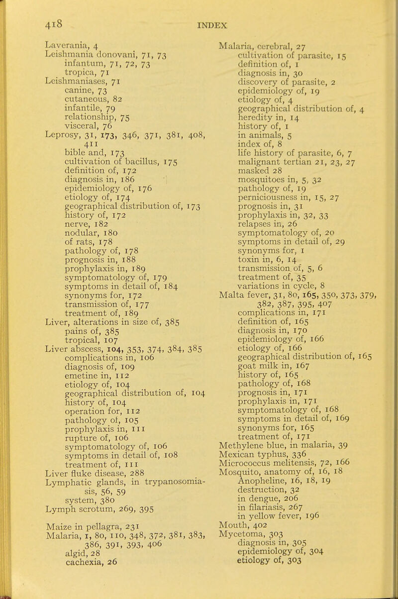 Laverania, 4 Leishmania donovani, 71, 73 infantum, 71, 72, 73 tropica, 71 Leishmaniases, 71 canine, 73 cutaneous, 82 infantile, 79 relationship, 75 visceral, 76 Leprosy, 31, 173, 346, 371, 381, 408, 411 bible and, 173 cultivation of bacillus, 175 definition of, 172 diagnosis in, 186 epidemiology of, 176 etiology of, 174 geographical distribution of, 173 history of, 172 nerve, 182 nodular, 180 of rats, 178 pathology of, 178 prognosis in, 188 prophylaxis in, 189 symptomatology of, 179 symptoms in detail of, 184 synonyms for, 172 transmission of, 177 treatment of, 189 Liver, alterations in size of, 385 pains of, 385 tropical, 107 Liver abscess, 104, 353, 374, 384, 385 complications in, 106 diagnosis of, 109 emetine in, 112 etiology of, 104 geographical distribution of, 104 history of, 104 operation for, 112 pathology of, 105 prophylaxis in, 111 rupture of, 106 symptomatology of, 106 symptoms in detail of, 108 treatment of, ill Liver fluke disease, 288 Lymphatic glands, in trypanosomia- sis, 56, 59 system, 380 Lymph scrotum, 269, 395 Maize in pellagra, 231 Malaria, 1, 80, no, 348, 372, 381, 383, 386, 391, 393, 406 algid, 28 cachexia, 26 Malaria, cerebral, 27 cultivation of parasite, 15 definition of, I diagnosis in, 30 discovery of parasite, 2 epidemiology of, 19 etiology of, 4 geographical distribution of, 4 heredity in, 14 history of, 1 in animals, 5 index of, 8 life history of parasite, 6, 7 malignant tertian 21, 23, 27 masked 28 mosquitoes in, 5, 32 pathology of, 19 perniciousness in, 15, 27 prognosis in, 31 prophylaxis in, 32, 33 relapses in, 26 symptomatology of, 20 symptoms in detail of, 29 synonyms for, 1 toxin in, 6, 14 transmission, of, 5, 6 treatment of, 35 variations in cycle, 8 Malta fever, 31, 80, 165, 350, 373, 379, 3?2, 387, 395, 407 complications in, 171 definition of, 165 diagnosis in, 170 epidemiology of, 166 etiology of, 166 geographical distribution of, 165 goat milk in, 167 history of, 165 pathology of, 168 prognosis in, 171 prophylaxis in, 171 symptomatology of, 168 symptoms in detail of, 169 synonyms for, 165 treatment of, 171 Methylene blue, in malaria, 39 Mexican typhus, 336 _ Micrococcus melitensis, 72, 166 Mosquito, anatomy of, 16, 18 Anopheline, 16, 18, 19 destruction, 32 in dengue, 206 in filariasis, 267 in yellow fever, 196 Mouth, 402 Mycetoma, 303 diagnosis in, 305 epidemiology of, 304 etiology of, 303