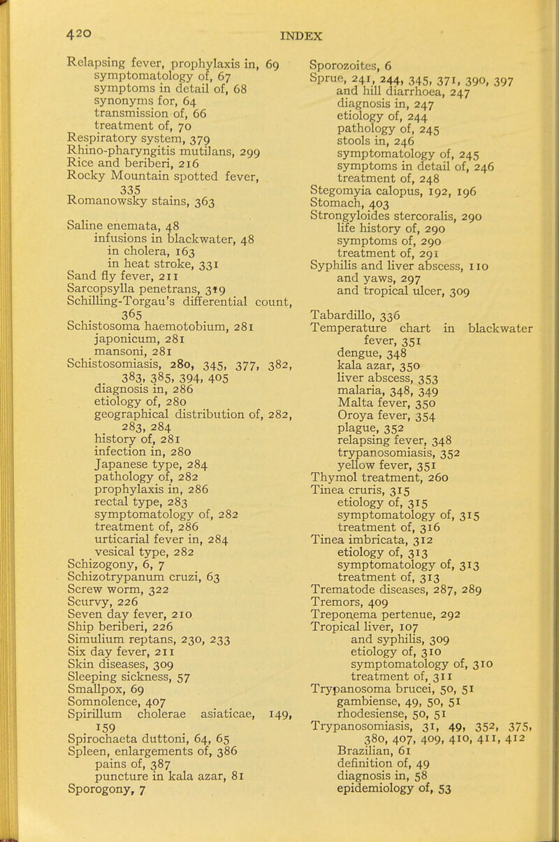 Relapsing fever, prophylaxis in, 69 symptomatology of, 67 symptoms in detail of, 68 synonyms for, 64 transmission of, 66 treatment of, 70 Respiratory system, 379 Rhino-pharyngitis mutilans, 299 Rice and beriberi, 216 Rocky Mountain spotted fever, 335 Romanowsky stains, 363 Saline enemata, 48 infusions in blackwater, 48 in cholera, 163 in heat stroke, 331 Sand fly fever, 211 Sarcopsylla penetrans, 3*9 Schilling-Torgau's differential count, 365 Schistosoma haemotobium, 281 japonicum, 281 mansoni, 281 Schistosomiasis, 280, 345, 377, 382, 383, 385, 394, 405 diagnosis in, 286 etiology of, 280 geographical distribution of, 282, 283, 284 history of, 281 infection in, 280 Japanese type, 284 pathology of, 282 prophylaxis in, 286 rectal type, 283 symptomatology of, 282 treatment of, 286 urticarial fever in, 284 vesical type, 282 Schizogony, 6, 7 Schizotrypanum cruzi, 63 Screw worm, 322 Scurvy, 226 Seven day fever, 210 Ship beriberi, 226 Simulium reptans, 230, 233 Six day fever, 211 Skin diseases, 309 Sleeping sickness, 57 Smallpox, 69 Somnolence, 407 Spirillum cholerae asiaticae, 149, x59 . Spirochaeta duttoni, 64, 65 Spleen, enlargements of, 386 pains of, 387 puncture in kala azar, 81 Sporogony, 7 Sporozoites, 6 Sprue, 241, 244, 345, 371, 390, 397 and hill diarrhoea, 247 diagnosis in, 247 etiology of, 244 pathology of, 245 stools in, 246 symptomatology of, 245 symptoms in detail of, 246 treatment of, 248 Stegomyia calopus, 192, 196 Stomach, 403 Strongyloses stercoralis, 290 life history of, 290 symptoms of, 290 treatment of, 291 Syphilis and liver abscess, 110 and yaws, 297 and tropical ulcer, 309 Tabardillo, 336 Temperature chart in blackwater fever, 351 dengue, 348 kala azar, 350 liver abscess, 353 malaria, 348, 349 Malta fever, 350 Oroya fever, 354 plague, 352 relapsing fever, 348 trypanosomiasis, 352 yellow fever, 351 Thymol treatment, 260 Tinea cruris, 315 etiology of, 315 symptomatology of, 315 treatment of, 316 Tinea imbricata, 312 etiology of, 313 symptomatology of, 313 treatment of, 313 Trematode diseases, 287, 289 Tremors, 409 Treponema pertenue, 292 Tropical liver, 107 and syphilis, 309 etiology of, 310 symptomatology of, 310 treatment of, 311 Trypanosoma brucei, 50, 51 gambiense, 49, 50, 51 rhodesiense, 50, 51 Trypanosomiasis, 31, 49, 352, 375, 380, 407, 409, 410, 411, 412 Brazilian, 61 definition of, 49 diagnosis in, 58 epidemiology of, 53