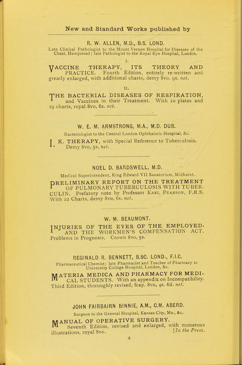 R. W. ALLEN, M.D., B.S. LOND. Late Clinical Pathologist to the Mount Vernon Hospital for Diseases of the Chest, Hampstead; late Pathologist to the Royal Eye Hospital, London. |. VACCINE THERAPY, ITS THEORY AND ' PRACTICE. Fourth Edition, entirely re-written and greatly enlarged, with additional charts, demy 8vo. gs. net. ii. THE BACTERIAL DISEASES OF RESPIRATION, ^ and Vaccines in their Treatment. With 10 plates and 19 charts, royal 8vo, 6s. net. W. E. M. ARMSTRONG, M.A., M.D. DUB. Bacteriologist to the Central London Ophthalmic Hospital, &c. K. THERAPY, with Special Reference to Tuberculosis. Demy 8vo, 5s. net. NOEL D. BARDSWELL, M.D. Medical Superintendent, King Edward VII Sanatorium, Midhurst. DRELIMINARY REPORT ON THE TREATMENT * OF PULMONARY TUBERCULOSIS WITH TUBER- CULIN. Prefatory note by Professor Karl Pearson, F.R.S. With 22 Charts, demy 8vo, 6s. net. W. M. BEAUMONT. TNTURIES OF THE EYES OF THE EMPLOYED. 1 AND THE WORKMEN'S COMPENSATION ACT. Problems in Prognosis. Crown 8vo, 5s. REGINALD R. BENNETT, B.SC. LOND., F.I.C. Pharmaceutical Chemist; late Pharmacist and Teacher of Pharmacy to University College Hospital, London, &c. MATERIA MEDICA AND PHARMACY FOR MEDI- CAL STUDENTS. With an appendix on Incompatibility. Third Edition, thoroughly revised, fcap. 8vo, 4s. 6d. net. JOHN FAIRBAIRN BINNIE, A.M., CM. ABERD. Surgeon to the General Hospital, Kansas City, Mo., &c. MANUAL OF OPERATIVE SURGERY. Seventh Edition, revised and enlarged, with numerous illustrations, royal 8vo. V *> Press-