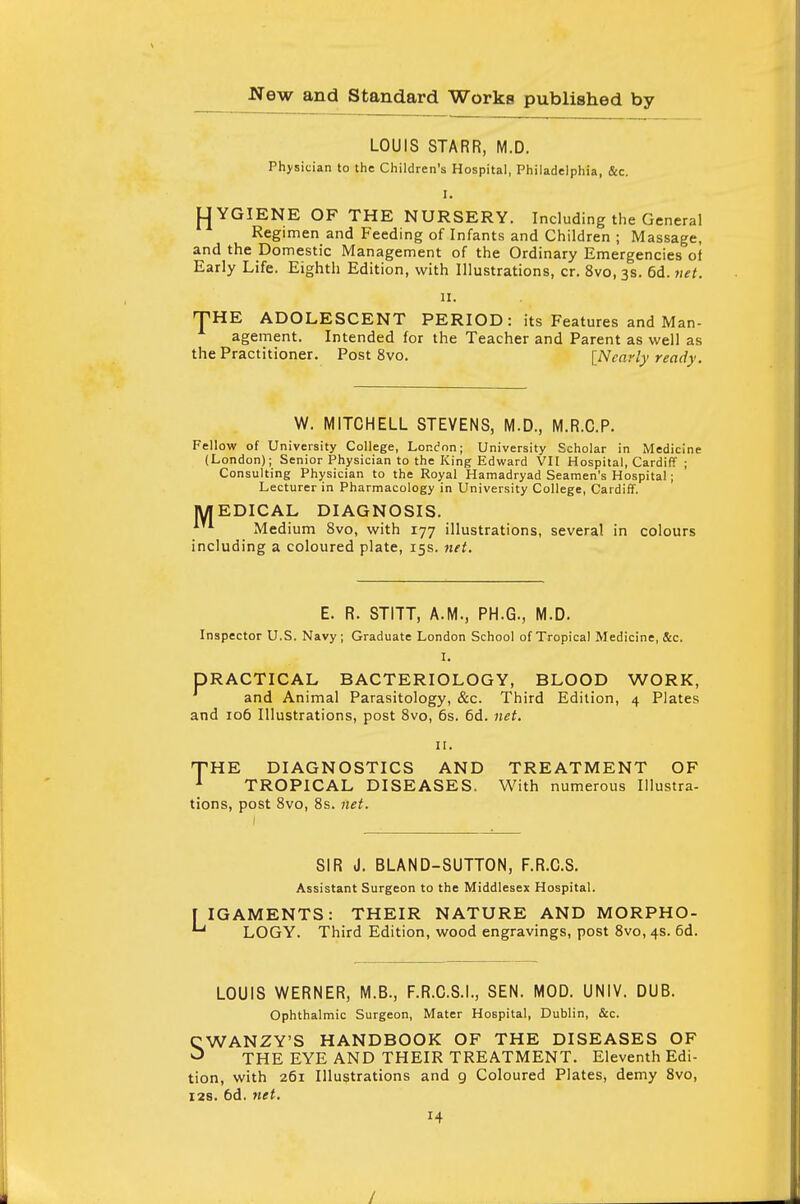 LOUIS STARR, M.D. Physician to the Children's Hospital, Philadelphia, &c. I. YGIENE OF THE NURSERY. Including the General Regimen and Feeding of Infants and Children ; Massage, and the Domestic Management of the Ordinary Emergencies of Early Life. Eighth Edition, with Illustrations, cr. 8vo, 3s. 6d. net. 11. THE ADOLESCENT PERIOD: its Features and Man- agement. Intended for the Teacher and Parent as well as the Practitioner. Post 8vo. [Nearly ready. W. MITCHELL STEVENS, M.D., M.R.C.P. Fellow of University College, London; University Scholar in Medicine (London); Senior Physician to the King Edward VII Hospital, Cardiff ; Consulting Physician to the Royal Hamadryad Seamen's Hospital; Lecturer in Pharmacology in University College, Cardiff. MEDICAL DIAGNOSIS. Medium 8vo, with 177 illustrations, several in colours including a coloured plate, 15s. net. E. R. STITT, A.M., PH.G., M.D. Inspector U.S. Navy; Graduate London School of Tropical Medicine, &c. I. DRACTICAL BACTERIOLOGY, BLOOD WORK, and Animal Parasitology, &c. Third Edition, 4 Plates and 106 Illustrations, post 8vo, 6s. 6d. net. 11. THE DIAGNOSTICS AND TREATMENT OF 1 TROPICAL DISEASES. With numerous Illustra- tions, post 8vo, 8s. net. SIR J. BLAND-SUTTON, F.R.C.S. Assistant Surgeon to the Middlesex Hospital. J IGAMENTS: THEIR NATURE AND MORPHO- *u LOGY. Third Edition, wood engravings, post 8vo, 4s. 6d. LOUIS WERNER, M.B., F.R.C.S.I., SEN. MOD. UNIV. DUB. Ophthalmic Surgeon, Mater Hospital, Dublin, &c. CWANZY'S HANDBOOK OF THE DISEASES OF ^ THE EYE AND THEIR TREATMENT. Eleventh Edi- tion, with 261 Illustrations and 9 Coloured Plates, demy 8vo, 12s. 6d. net.