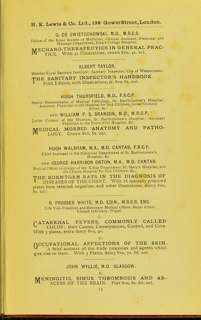 G. DE SWIETOCHOWSKI, M.D., M.R.C.S. Fellow of the Royal Society of Medicine; Clinical Assistant, Electrical and Massage Department, King's College Hospital. MECHANO-THERAPEUTICS IN GENERAL PRAC- M TICE. With 31 Illustrations, crown 8vo, 4s. net. ALBERT TAYLOR. Member Royal Sanitary Institute; Sanitary Inspector, City of Westminster. THE SANITARY INSPECTOR'S HANDBOOK. 1 Fifth Edition, with Illustrations, cr. 8vo, 6s. net. HUGH THURSFIELD, M.D., F.R.C.P. Senior Demonstrator of Medical Pathology, St. Bartholomew's Hospital; Assistant Physician to the Hospital for Sick Children, Great Ormond Street, &c. and WILLIAM P. S. BRANSON, M.D., M.R.C.P. Junior Curator of the Museum, St. Bartholomew's Hospital; Assistant Physician to the Royal Free Hospital, &c. EDICAL MORBID ANATOMY AND PATHO- LOGY. Crown 8vo, 6s. net. M HUGH WALSHAM, M.A., M.D. CANTAB, F.R.C.P. Chief Assistant in the Electrical Department of St. Bartholomew's Hospital. &c. and GEORGE HARRISON ORTON, M.A., M.D. CANTAB. Medical Officer in charge of the X-Ray Department St. Mary's Hospital, and the Cheyne Hospital for Sick Children, &c. THE ROENTGEN RAYS IN THE DIAGNOSIS OF * DISEASES OF THE CHEST. With 18 specially prepared plates from selected negatives, and other illustrations, demy 8vo, 6s. net'. R. PROSSER WHITE, M.D. EDIN., M.R.C.S. ENG. Life Vice-President and Honorary Medical Officer, Royal Albert Edward Infirmary, Wigan. I. PATARRHAL FEVERS, COMMONLY CALLED ^ COLDS : their Causes, Consequences, Control, and Cure. With 3 plates, extra demy 8vo, 4s. 11. ACCUPATIONAL AFFECTIONS OF THE SKIN. ^ A brief account of the trade processes and agents which give rise to them. With 3 Plates, demy 8vo, 7s. 6d. net. JOHN WYLLIE, M.D. GLASGOW. 1. MENINGITIS, SINUS THROMBOSIS AND AB- SCESS OF THE BRAIN. Post 8vo, 6s. 6d. net. x5