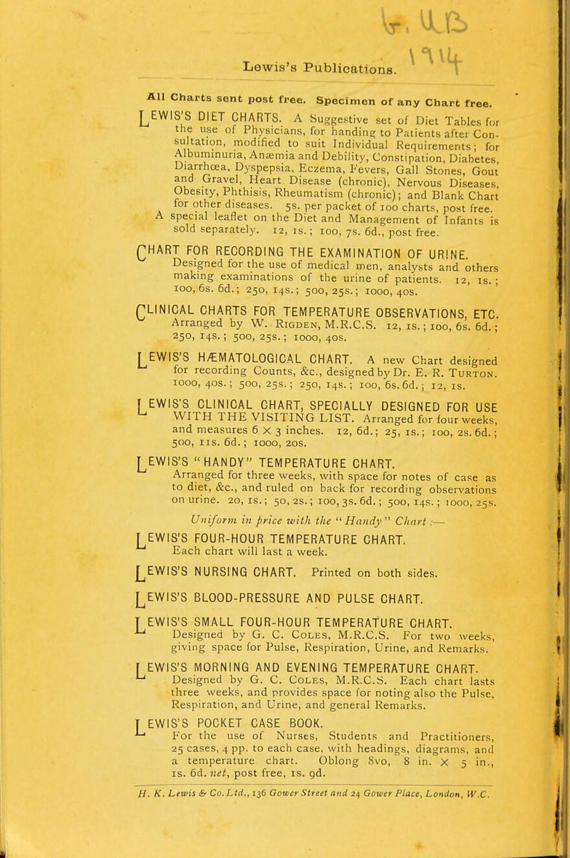 Lewis's Publications. All Charts sent post free. Specimen of any Chart free. LEWIS'S DIET CHARTS. A Suggestive set of Diet Tables for the use of Physicians, for handing to Patients aftei Con- sultation, modified to suit Individual Requirements; for Albuminuria, Anasmia and Debility, Constipation, Diabetes Diarrhoea, Dyspepsia, Eczema, Fevers, Gall Stones, Gout and Gravel, Heart Disease (chronic), Nervous Diseases, Obesity, Phthisis, Rheumatism (chronic); and Blank Chart for other diseases. 5s. per packet of roo charts, post free. A special leaflet on the Diet and Management of Infants is sold separately. 12, is.; 100, 7s. 6d., post free. QHART FOR RECORDING THE EXAMINATION OF URINE. Designed for the use of medical men, analysts and others making examinations of the urine of patients. 12, is. ; 100, 6s. 6d.; 250, 14s.; 500, 25s.; 1000, 40s. fLINICAL CHARTS FOR TEMPERATURE OBSERVATIONS, ETC. Arranged by W. Rigden, M.R.C.S. 12, is.; 100, 6s. 6d.; 250, 14s.; 500, 25s.; 1000, 40s. LEWIS'S HHEMATOLOGICAL CHART. A new Chart designed for recording Counts, &c, designed by Dr. E. R. Turton. 1000, 40s.; 500, 25s.; 250, 14s.; 100, 6s. 6d.; 12, is. f EWIS'S CLINICAL CHART, SPECIALLY DESIGNED FOR USE u WITH THE VISITING LIST. Arranged for four weeks, and measures 6X3 inches. 12, 6d.; 25, is.; 100, 2s. 6d.; 500, us. 6d.; 1000, 20s. LEWIS'S HANDY TEMPERATURE CHART. Arranged for three weeks, with space for notes of case as to diet, &c, and ruled on back for recording observations on urine. 20, is.; 50, 2s.; ioo, 3s. 6d.; 500, 14s.; 1000, 25s. Uniform in price with the Handy'1 Chart:— LEWIS'S FOUR-HOUR TEMPERATURE CHART. Each chart will last a week. LEWIS'S NURSING CHART. Printed on both sides. LEWIS'S BLOOD-PRESSURE AND PULSE CHART. T EWIS'S SMALL FOUR-HOUR TEMPERATURE CHART. •u Designed by G. C. Coles, M.R.C.S. For two weeks, giving space for Pulse, Respiration, Urine, and Remarks. [ EWIS'S MORNING AND EVENING TEMPERATURE CHART. u Designed by G. C. Coles, M.R.C.S. Each chart lasts three weeks, and provides space for noting also the Pulse, Respiration, and Urine, and general Remarks. T EWIS'S POCKET CASE BOOK. For the use of Nurses, Students and Practitioners, 25 cases, 4 pp. to each case, with headings, diagrams, and a temperature chart. Oblong Svo, 8 in. X 5 in., is. 6d. net, post free, is. gd. H. K. Lewis & Co. Ltd., 136 Gower Street and 24 Gower Place, London, W.C.