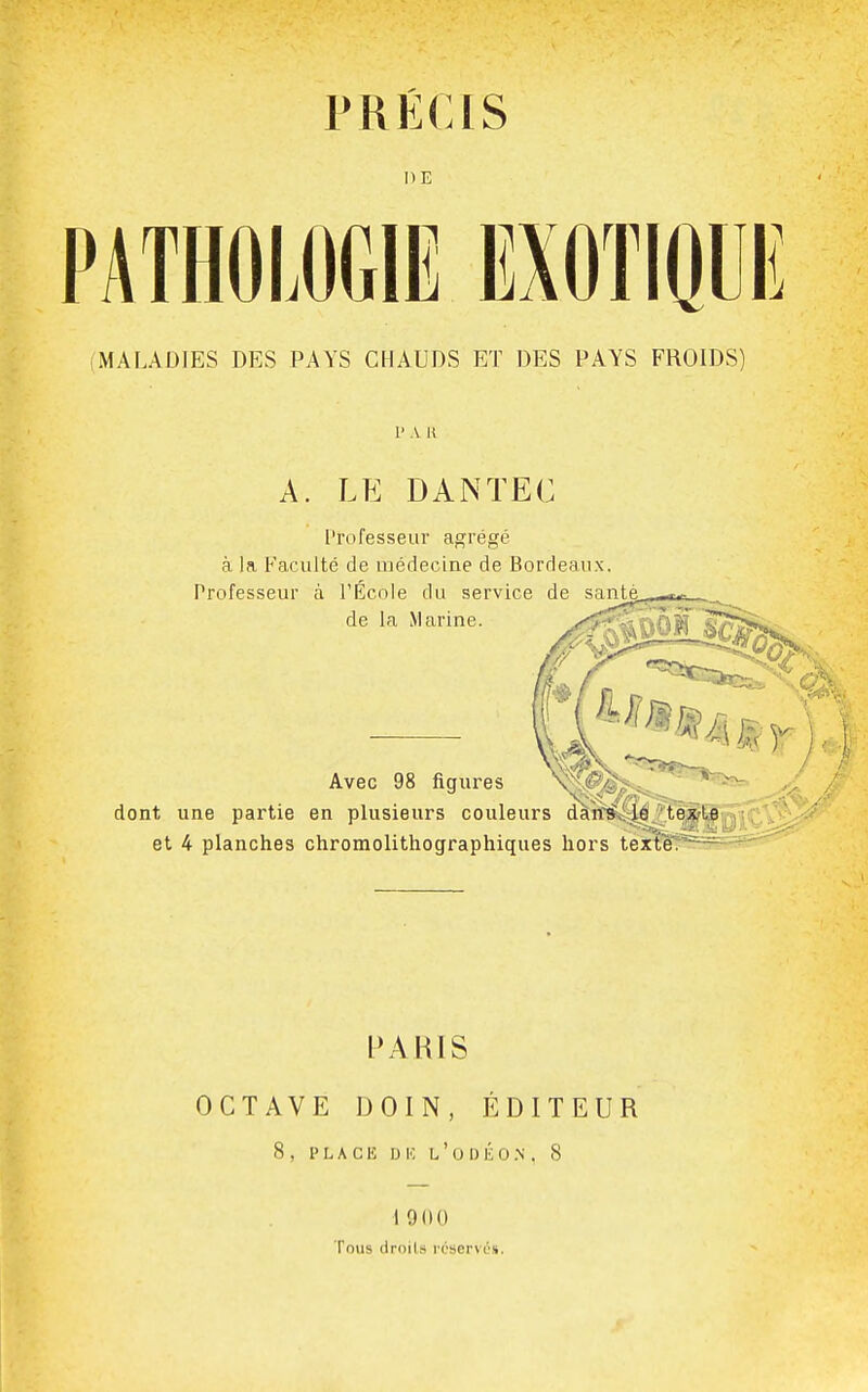 PRÉCIS DE PATHOLOGIE EXOTIQUI MALADIES DES PAYS CHAUDS ET DES PAYS FROIDS) 1' A H A. LE DANÏEC ['rofesseur agrégé à la Faculté de médecine de Bordeaux. Professeur à l'École du service de snpf de la Marine. Avec 98 figures dont une partie en plusieurs couleurs dàrfSi^é?,tl et 4 planches chromolithographiques hors texte? PAHIS OCTAVE DOIN, ÉDITEUR 8 , PLACE D 10 L ' 0 1) É 0 .N . 8 1900 Tous droits réservé».